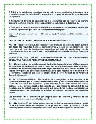 6. Exigir a los estudiantes materiales que servirán o serán destinados únicamente para
la administración de la institución educativa y no para su desarrollo o actividades
pedagógicas;

7. Conculcar el derecho de educación de los estudiantes por no resolver de manera
oportuna conflictos internos entre los promotores, autoridades o docentes; o,

8. Conculcar el derecho a la educación de los estudiantes por atraso o falta de pago de
matricula o pensiones por parte de sus representantes legales.

Las prohibiciones señaladas en los literales a), c), e) y f) aplican también a instituciones
públicas.

CAPÍTULO XI. DE LAS INSTITUCIONES EDUCATIVAS BINACIONALES

Art. 141.- Régimen educativo. Las instituciones educativas binacionales deben cumplir
con todos los requisitos técnicos, administrativos y legales de funcionamiento que
rigen para el resto de instituciones educativas del país, de conformidad con la
normativa específica que para el efecto emita el Nivel Central de la Autoridad Educativa
Nacional.

CAPÍTULO XII. DEL USO DE LA INFRAESTRUCTURA DE LAS INSTITUCIONES
EDUCATIVAS PÚBLICAS POR PARTE DE LA COMUNIDAD

Art. 142.- Normativa. Las instalaciones de las instituciones educativas públicas pueden
ser utilizadas por la comunidad para el desarrollo de actividades deportivas, artísticas,
culturales, de recreación y esparcimiento, según lo dispuesto en el artículo 54 de la Ley
Página 39 Orgánica de Educación Intercultural. Esto debe hacerse de conformidad con
la normativa específica que para el efecto emita el Nivel Central de la Autoridad
Educativa Nacional.

Art. 143.- Corresponsabilidad. Sin perjuicio de la obligación de los usuarios de la
comunidad de velar por el cuidado de las instalaciones y demás bienes existentes en la
institución educativa, las autoridades y los docentes de las instituciones educativas
públicas serán corresponsables del correcto uso que hiciere la comunidad de las
instalaciones del establecimiento educativo, así como de las medidas o mecanismos
necesarios para evitar resultados perjudiciales directos o indirectos a los indicados
bienes.

Los miembros de la comunidad son responsables del cuidado y limpieza de las
instalaciones mientras sean utilizados por ellos.

Art. 144.- Horarios. El uso de las instalaciones de las instituciones educativas por parte
de la comunidad debe ser después de la jornada de clases, y siempre que no
interrumpa las actividades complementarias que se planifiquen para los estudiantes.
 