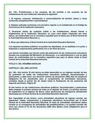 Art. 145.- Prohibiciones a los usuarios. Se les prohíbe a los usuarios de las
instalaciones de una institución educativa lo siguiente:

1. El ingreso, consumo, distribución o comercialización de alcohol, tabaco u otras
sustancias estupefacientes o psicotrópicas;

2. Adoptar actitudes contrarias a la normativa vigente y a lo establecido en el Código de
Convivencia de la institución educativa;

3. Ocasionar daños de cualquier índole a las instalaciones, demás bienes o
implementos de la institución educativa, en cuyo caso deben responder por esos
daños, de conformidad con la normativa expedida para el efecto por el Nivel Central de
la Autoridad Educativa Nacional; y,

4. Otras que determine el Nivel Central de la Autoridad Educativa Nacional.

Los espacios escolares públicos no pueden ser alquilados, en su totalidad o en parte, a
empresas o corporaciones particulares con o sin fines de lucro.

Los bienes inmuebles que forman parte del patrimonio de las instituciones educativas
fiscales son propiedad del Ministerio de Educación, y su administración y uso se debe
hacer de conformidad con la normativa específica que para el efecto emita el Nivel
Central de la Autoridad Educativa Nacional.

TÍTULO V. DEL RÉGIMEN ESCOLAR

CAPÍTULO I. DEL AÑO LECTIVO

Art. 146.- Año lectivo. El año lectivo se debe desarrollar en un régimen escolar de dos
(2) quimestre en todas las instituciones educativas públicas, fiscomisionales y
particulares, y debe tener una duración mínima de doscientos (200) días de asistencia
obligatoria de los estudiantes para el cumplimiento de actividades educativas,
contados desde el primer día de clases hasta la finalización de los exámenes del
segundo quimestre. Página 40

El año lectivo en las instituciones educativas públicas, fiscomisionales y particulares
debe empezar la primera semana de mayo en el régimen de Costa y la primera semana
de septiembre en el régimen de Sierra, salvo situaciones de emergencia oficialmente
declaradas por el Nivel Central de la Autoridad Educativa Nacional.

Son imputables al año lectivo, como actividades educativas de régimen escolar, las
siguientes: clases, evaluaciones y programas educativos reconocidos por el Nivel
Central de la Autoridad Educativa Nacional. El resto de actividades educativas deben
constar en el cronograma de actividades del establecimiento y no pueden exceder del
cinco por ciento (5 %) de los doscientos (200) días fijados como obligatorios para el
año lectivo.
 