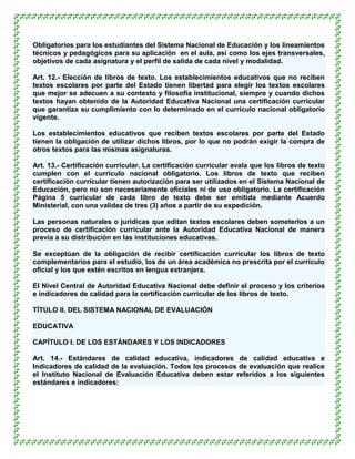 Obligatorios para los estudiantes del Sistema Nacional de Educación y los lineamientos
técnicos y pedagógicos para su aplicación en el aula, así como los ejes transversales,
objetivos de cada asignatura y el perfil de salida de cada nivel y modalidad.

Art. 12.- Elección de libros de texto. Los establecimientos educativos que no reciben
textos escolares por parte del Estado tienen libertad para elegir los textos escolares
que mejor se adecuen a su contexto y filosofía institucional, siempre y cuando dichos
textos hayan obtenido de la Autoridad Educativa Nacional una certificación curricular
que garantiza su cumplimiento con lo determinado en el currículo nacional obligatorio
vigente.

Los establecimientos educativos que reciben textos escolares por parte del Estado
tienen la obligación de utilizar dichos libros, por lo que no podrán exigir la compra de
otros textos para las mismas asignaturas.

Art. 13.- Certificación curricular. La certificación curricular avala que los libros de texto
cumplen con el currículo nacional obligatorio. Los libros de texto que reciben
certificación curricular tienen autorización para ser utilizados en el Sistema Nacional de
Educación, pero no son necesariamente oficiales ni de uso obligatorio. La certificación
Página 5 curricular de cada libro de texto debe ser emitida mediante Acuerdo
Ministerial, con una validez de tres (3) años a partir de su expedición.

Las personas naturales o jurídicas que editan textos escolares deben someterlos a un
proceso de certificación curricular ante la Autoridad Educativa Nacional de manera
previa a su distribución en las instituciones educativas.

Se exceptúan de la obligación de recibir certificación curricular los libros de texto
complementarios para el estudio, los de un área académica no prescrita por el currículo
oficial y los que estén escritos en lengua extranjera.

El Nivel Central de Autoridad Educativa Nacional debe definir el proceso y los criterios
e indicadores de calidad para la certificación curricular de los libros de texto.

TÍTULO II. DEL SISTEMA NACIONAL DE EVALUACIÓN

EDUCATIVA

CAPÍTULO I. DE LOS ESTÁNDARES Y LOS INDICADORES

Art. 14.- Estándares de calidad educativa, indicadores de calidad educativa e
Indicadores de calidad de la evaluación. Todos los procesos de evaluación que realice
el Instituto Nacional de Evaluación Educativa deben estar referidos a los siguientes
estándares e indicadores:
 