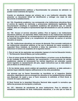 En los establecimientos públicos y fiscomisionales los procesos de admisión no
pueden incluir exámenes de ingreso.

Cuando un estudiante ingresa por primera vez a una institución educativa, debe
presentar un documento oficial de identificación y entregar una copia de este
documento al establecimiento.

Art. 154.- Expediente académico. Les corresponde a las instituciones educativas llevar
el archivo de registro de matrículas y promociones debidamente legalizadas. Esta
documentación constituye el expediente académico del estudiante que, en versión
original, debe ser entregado al representante legal del estudiante en caso de cambio de
plantel.

Art. 155.- Acceso al servicio educativo público. Para el ingreso a las instituciones
educativas públicas, los aspirantes deben matricularse en las instituciones educativas
del sector de su residencia, en correspondencia con la sectorización implementada por
la Autoridad Educativa Zonal y en cumplimiento del principio de acercar el servicio
educativo al usuario.

Art. 156.- Instituciones educativas con exceso de demanda. Para conceder matrícula en
las instituciones educativas públicas en las que la demanda de cupos excediere su
capacidad física instalada, se inscribirá a todos los aspirantes y se procederá a
determinar el número de aceptados de la siguiente manera:

1. Para el caso de los aspirantes que pretendan ingresar al nivel de Educación Inicial y
1. º De Educación General Básica, por sorteo público;

2. Para el octavo grado de Educación General Básica y el primer curso de Bachillerato,
en las ciudades de mayor población, por sectorización y reconocimiento de méritos
académicos; además se reconocerán los méritos deportivos y/o culturales cuando
fueren logrados en representación del país, según instructivos que se debe elaborar
para el efecto en el Nivel Zonal; y,

3. En los demás casos, previo análisis del expediente académico, se debe estimular a
quienes hayan obtenido mejores calificaciones en los años precedentes.

Los alumnos que no fueren favorecidos se inscribirán en el respectivo Distrito
educativo, dependencia que se encargará de ubicarlos en los establecimientos oficiales
que dispongan de cupos y que, si fuere necesario, le solicitará, al Nivel Zonal, la
creación de cupos adicionales.

El Nivel Central de la Autoridad Educativa Nacional debe expedir la normativa que
defina los procesos de inscripción y matrícula.

Art. 157.- Admisión de estudiantes de otras instituciones. Para la admisión de
estudiantes procedentes de otras instituciones educativas, a un año que no fuere el
 