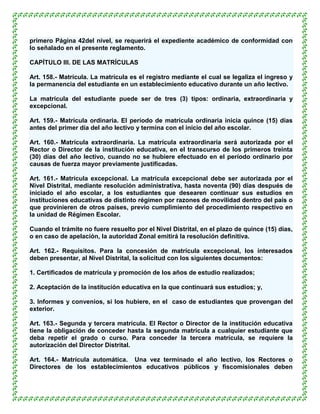 primero Página 42del nivel, se requerirá el expediente académico de conformidad con
lo señalado en el presente reglamento.

CAPÍTULO III. DE LAS MATRÍCULAS

Art. 158.- Matrícula. La matrícula es el registro mediante el cual se legaliza el ingreso y
la permanencia del estudiante en un establecimiento educativo durante un año lectivo.

La matrícula del estudiante puede ser de tres (3) tipos: ordinaria, extraordinaria y
excepcional.

Art. 159.- Matrícula ordinaria. El período de matrícula ordinaria inicia quince (15) días
antes del primer día del año lectivo y termina con el inicio del año escolar.

Art. 160.- Matrícula extraordinaria. La matrícula extraordinaria será autorizada por el
Rector o Director de la institución educativa, en el transcurso de los primeros treinta
(30) días del año lectivo, cuando no se hubiere efectuado en el período ordinario por
causas de fuerza mayor previamente justificadas.

Art. 161.- Matrícula excepcional. La matrícula excepcional debe ser autorizada por el
Nivel Distrital, mediante resolución administrativa, hasta noventa (90) días después de
iniciado el año escolar, a los estudiantes que desearen continuar sus estudios en
instituciones educativas de distinto régimen por razones de movilidad dentro del país o
que provinieren de otros países, previo cumplimiento del procedimiento respectivo en
la unidad de Régimen Escolar.

Cuando el trámite no fuere resuelto por el Nivel Distrital, en el plazo de quince (15) días,
o en caso de apelación, la autoridad Zonal emitirá la resolución definitiva.

Art. 162.- Requisitos. Para la concesión de matrícula excepcional, los interesados
deben presentar, al Nivel Distrital, la solicitud con los siguientes documentos:

1. Certificados de matrícula y promoción de los años de estudio realizados;

2. Aceptación de la institución educativa en la que continuará sus estudios; y,

3. Informes y convenios, si los hubiere, en el caso de estudiantes que provengan del
exterior.

Art. 163.- Segunda y tercera matrícula. El Rector o Director de la institución educativa
tiene la obligación de conceder hasta la segunda matrícula a cualquier estudiante que
deba repetir el grado o curso. Para conceder la tercera matrícula, se requiere la
autorización del Director Distrital.

Art. 164.- Matrícula automática. Una vez terminado el año lectivo, los Rectores o
Directores de los establecimientos educativos públicos y fiscomisionales deben
 