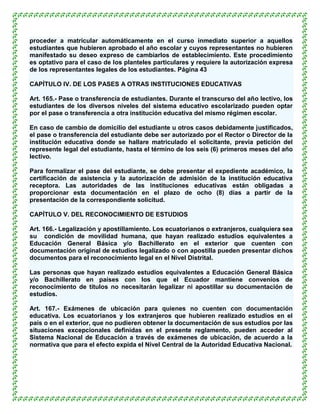proceder a matricular automáticamente en el curso inmediato superior a aquellos
estudiantes que hubieren aprobado el año escolar y cuyos representantes no hubieren
manifestado su deseo expreso de cambiarlos de establecimiento. Este procedimiento
es optativo para el caso de los planteles particulares y requiere la autorización expresa
de los representantes legales de los estudiantes. Página 43

CAPÍTULO IV. DE LOS PASES A OTRAS INSTITUCIONES EDUCATIVAS

Art. 165.- Pase o transferencia de estudiantes. Durante el transcurso del año lectivo, los
estudiantes de los diversos niveles del sistema educativo escolarizado pueden optar
por el pase o transferencia a otra institución educativa del mismo régimen escolar.

En caso de cambio de domicilio del estudiante u otros casos debidamente justificados,
el pase o transferencia del estudiante debe ser autorizado por el Rector o Director de la
institución educativa donde se hallare matriculado el solicitante, previa petición del
represente legal del estudiante, hasta el término de los seis (6) primeros meses del año
lectivo.

Para formalizar el pase del estudiante, se debe presentar el expediente académico, la
certificación de asistencia y la autorización de admisión de la institución educativa
receptora. Las autoridades de las instituciones educativas están obligadas a
proporcionar esta documentación en el plazo de ocho (8) días a partir de la
presentación de la correspondiente solicitud.

CAPÍTULO V. DEL RECONOCIMIENTO DE ESTUDIOS

Art. 166.- Legalización y apostillamiento. Los ecuatorianos o extranjeros, cualquiera sea
su condición de movilidad humana, que hayan realizado estudios equivalentes a
Educación General Básica y/o Bachillerato en el exterior que cuenten con
documentación original de estudios legalizado o con apostilla pueden presentar dichos
documentos para el reconocimiento legal en el Nivel Distrital.

Las personas que hayan realizado estudios equivalentes a Educación General Básica
y/o Bachillerato en países con los que el Ecuador mantiene convenios de
reconocimiento de títulos no necesitarán legalizar ni apostillar su documentación de
estudios.

Art. 167.- Exámenes de ubicación para quienes no cuenten con documentación
educativa. Los ecuatorianos y los extranjeros que hubieren realizado estudios en el
país o en el exterior, que no pudieren obtener la documentación de sus estudios por las
situaciones excepcionales definidas en el presente reglamento, pueden acceder al
Sistema Nacional de Educación a través de exámenes de ubicación, de acuerdo a la
normativa que para el efecto expida el Nivel Central de la Autoridad Educativa Nacional.
 