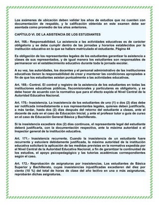 Los exámenes de ubicación deben validar los años de estudios que no cuenten con
documentación de respaldo, y la calificación obtenida en este examen debe ser
asentada como promedio de los años anteriores.

CAPÍTULO VI. DE LA ASISTENCIA DE LOS ESTUDIANTES

Art. 168.- Responsabilidad. La asistencia a las actividades educativas es de carácter
obligatorio y se debe cumplir dentro de las jornadas y horarios establecidos por la
institución educativa en la que se hallare matriculado el estudiante. Página 44

Es obligación de los representantes legales de los estudiantes garantizar la asistencia a
clases de sus representados, y de igual manera los estudiantes son responsables de
permanecer en el establecimiento educativo durante toda la jornada escolar.

A su vez, las autoridades, los docentes y el personal administrativo de las instituciones
educativas tienen la responsabilidad de crear y mantener las condiciones apropiadas a
fin de que los estudiantes asistan puntualmente a las actividades educativas.

Art. 169.- Control. El control y registro de la asistencia de los estudiantes en todas las
instituciones educativas públicas, fiscomisionales y particulares es obligatorio, y se
debe hacer de acuerdo con la normativa que para el efecto expida el Nivel Central de la
Autoridad Educativa Nacional.

Art. 170.- Inasistencia. La inasistencia de los estudiantes de uno (1) o dos (2) días debe
ser notificada inmediatamente a sus representantes legales, quienes deben justificarla,
a más tardar, hasta dos (2) días después del retorno del estudiante a clases, ante el
docente de aula en el caso de Educación Inicial, y ante el profesor tutor o guía de curso
en el caso de Educación General Básica y Bachillerato.

Si la inasistencia excediere dos (2) días continuos, el representante legal del estudiante
deberá justificarla, con la documentación respectiva, ante la máxima autoridad o el
Inspector general de la institución educativa.

Art. 171.- Inasistencia recurrente. Cuando la inasistencia de un estudiante fuere
recurrente y estuviere debidamente justificada, la máxima autoridad de la institución
educativa solicitará la aplicación de las medidas previstas en la normativa expedida por
el Nivel Central de la Autoridad Educativa Nacional, a fin de garantizar la continuidad de
los estudios, el apoyo psicopedagógico y las tutorías académicas correspondientes
según el caso.

Art. 172.- Reprobación de asignaturas por inasistencias. Los estudiantes de Básica
Superior y Bachillerato, cuyas inasistencias injustificadas excedieren del diez por
ciento (10 %) del total de horas de clase del año lectivo en una o más asignaturas,
reprobarán dichas asignaturas.
 