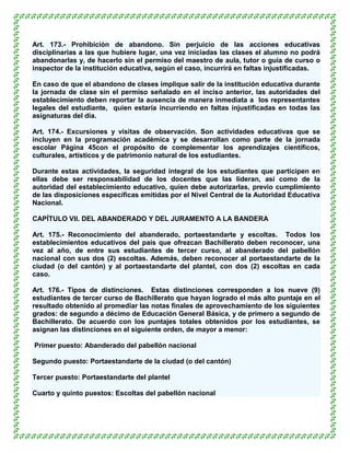 Art. 173.- Prohibición de abandono. Sin perjuicio de las acciones educativas
disciplinarias a las que hubiere lugar, una vez iniciadas las clases el alumno no podrá
abandonarlas y, de hacerlo sin el permiso del maestro de aula, tutor o guía de curso o
inspector de la institución educativa, según el caso, incurrirá en faltas injustificadas.

En caso de que el abandono de clases implique salir de la institución educativa durante
la jornada de clase sin el permiso señalado en el inciso anterior, las autoridades del
establecimiento deben reportar la ausencia de manera inmediata a los representantes
legales del estudiante, quien estaría incurriendo en faltas injustificadas en todas las
asignaturas del día.

Art. 174.- Excursiones y visitas de observación. Son actividades educativas que se
incluyen en la programación académica y se desarrollan como parte de la jornada
escolar Página 45con el propósito de complementar los aprendizajes científicos,
culturales, artísticos y de patrimonio natural de los estudiantes.

Durante estas actividades, la seguridad integral de los estudiantes que participen en
ellas debe ser responsabilidad de los docentes que las lideran, así como de la
autoridad del establecimiento educativo, quien debe autorizarlas, previo cumplimiento
de las disposiciones específicas emitidas por el Nivel Central de la Autoridad Educativa
Nacional.

CAPÍTULO VII. DEL ABANDERADO Y DEL JURAMENTO A LA BANDERA

Art. 175.- Reconocimiento del abanderado, portaestandarte y escoltas. Todos los
establecimientos educativos del país que ofrezcan Bachillerato deben reconocer, una
vez al año, de entre sus estudiantes de tercer curso, al abanderado del pabellón
nacional con sus dos (2) escoltas. Además, deben reconocer al portaestandarte de la
ciudad (o del cantón) y al portaestandarte del plantel, con dos (2) escoltas en cada
caso.

Art. 176.- Tipos de distinciones. Estas distinciones corresponden a los nueve (9)
estudiantes de tercer curso de Bachillerato que hayan logrado el más alto puntaje en el
resultado obtenido al promediar las notas finales de aprovechamiento de los siguientes
grados: de segundo a décimo de Educación General Básica, y de primero a segundo de
Bachillerato. De acuerdo con los puntajes totales obtenidos por los estudiantes, se
asignan las distinciones en el siguiente orden, de mayor a menor:

Primer puesto: Abanderado del pabellón nacional

Segundo puesto: Portaestandarte de la ciudad (o del cantón)

Tercer puesto: Portaestandarte del plantel

Cuarto y quinto puestos: Escoltas del pabellón nacional
 