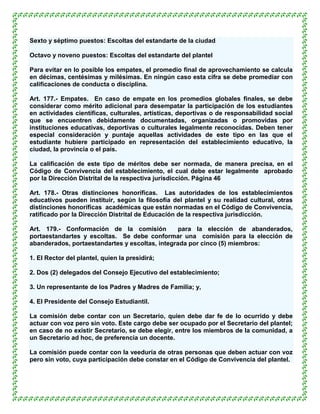 Sexto y séptimo puestos: Escoltas del estandarte de la ciudad

Octavo y noveno puestos: Escoltas del estandarte del plantel

Para evitar en lo posible los empates, el promedio final de aprovechamiento se calcula
en décimas, centésimas y milésimas. En ningún caso esta cifra se debe promediar con
calificaciones de conducta o disciplina.

Art. 177.- Empates. En caso de empate en los promedios globales finales, se debe
considerar como mérito adicional para desempatar la participación de los estudiantes
en actividades científicas, culturales, artísticas, deportivas o de responsabilidad social
que se encuentren debidamente documentadas, organizadas o promovidas por
instituciones educativas, deportivas o culturales legalmente reconocidas. Deben tener
especial consideración y puntaje aquellas actividades de este tipo en las que el
estudiante hubiere participado en representación del establecimiento educativo, la
ciudad, la provincia o el país.

La calificación de este tipo de méritos debe ser normada, de manera precisa, en el
Código de Convivencia del establecimiento, el cual debe estar legalmente aprobado
por la Dirección Distrital de la respectiva jurisdicción. Página 46

Art. 178.- Otras distinciones honoríficas. Las autoridades de los establecimientos
educativos pueden instituir, según la filosofía del plantel y su realidad cultural, otras
distinciones honoríficas académicas que están normadas en el Código de Convivencia,
ratificado por la Dirección Distrital de Educación de la respectiva jurisdicción.

Art. 179.- Conformación de la comisión           para la elección de abanderados,
portaestandartes y escoltas. Se debe conformar una comisión para la elección de
abanderados, portaestandartes y escoltas, integrada por cinco (5) miembros:

1. El Rector del plantel, quien la presidirá;

2. Dos (2) delegados del Consejo Ejecutivo del establecimiento;

3. Un representante de los Padres y Madres de Familia; y,

4. El Presidente del Consejo Estudiantil.

La comisión debe contar con un Secretario, quien debe dar fe de lo ocurrido y debe
actuar con voz pero sin voto. Este cargo debe ser ocupado por el Secretario del plantel;
en caso de no existir Secretario, se debe elegir, entre los miembros de la comunidad, a
un Secretario ad hoc, de preferencia un docente.

La comisión puede contar con la veeduría de otras personas que deben actuar con voz
pero sin voto, cuya participación debe constar en el Código de Convivencia del plantel.
 