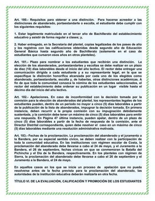 Art. 180.- Requisitos para obtener a una distinción. Para hacerse acreedor a las
distinciones de abanderado, portaestandarte o escolta, el estudiante debe cumplir con
los siguientes requisitos:

1. Estar legalmente matriculado en el tercer año de Bachillerato del establecimiento
educativo y asistir de forma regular a clases; y,

2. Haber entregado, en la Secretaría del plantel, copias legalizadas de los pases de año
y los registros con las calificaciones obtenidas desde segundo año de Educación
General Básica hasta segundo año de Bachillerato (solamente en el caso de
estudiantes que cursaron esos años en otros planteles).

Art. 181.- Plazo para nombrar a los estudiantes que recibirán una distinción. La
elección de los abanderados, portaestandartes y escoltas se debe realizar en un plazo
de diez (10) días laborables desde el inicio del año lectivo. El rector debe entregar una
comunicación dirigida a cada estudiante y a su representante legal, en la que se
especifique la distinción honorífica alcanzada por cada uno de los elegidos como
abanderado, portaestandarte, escolta y, de haberlas, otras distinciones académicas. A
fin de que toda la comunidad conozca la nómina de los estudiantes seleccionados, el
rector del establecimiento debe ordenar su publicación en un lugar visible hasta el
décimo día del inicio del año lectivo.

Art. 182.- Apelaciones. En caso de inconformidad con la decisión tomada por la
comisión para la elección de abanderados del plantel, los representantes legales de los
estudiantes pueden, dentro de un período no mayor a cinco (5) días laborables a partir
de la publicación de la lista de abanderados, impugnar la decisión tomada. En primera
instancia, deben recurrir a la propia comisión con su impugnación debidamente
sustentada, y la comisión debe tener un máximo de cinco (5) días laborables para emitir
una respuesta. En Página 47 última instancia, pueden apelar, dentro de un plazo de
cinco (5) días laborables a partir de la fecha de respuesta de la comisión, ante el
Director Distrital correspondiente, quien debe resolver el caso en un máximo de cinco
(5) días laborables mediante una resolución administrativa motivada.

Art. 183.- Fechas de la proclamación. La proclamación del abanderado y el juramento a
la Bandera, por su especial sentido cívico, se deben realizar con la participación de
toda la comunidad educativa. En las instituciones con régimen escolar de Costa, la
proclamación del abanderado debe llevarse a cabo el 24 de mayo, y el Juramento a la
Bandera, el 26 de septiembre, fechas cívicas en que se conmemoran la Batalla del
Pichincha y el Día de la Bandera, respectivamente. En los planteles con régimen de
Sierra, la proclamación del abanderado debe llevarse a cabo el 26 de septiembre y el
Juramento a la Bandera, el 24 de mayo.

En aquellos casos en los que se inicie un proceso de apelación que no pueda
resolverse antes de la fecha prevista para la proclamación del abanderado, las
autoridades de la institución educativa deberán realizarla en otra fecha.

TÍTULO VI. DE LA EVALUACIÓN, CALIFICACIÓN Y PROMOCIÓN DE LOS ESTUDIANTES
 