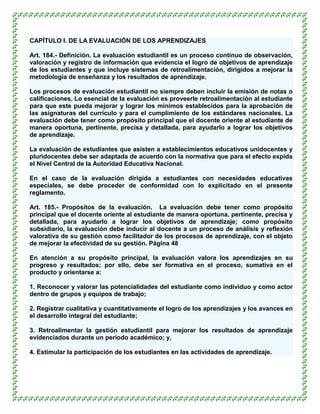 CAPÍTULO I. DE LA EVALUACIÓN DE LOS APRENDIZAJES

Art. 184.- Definición. La evaluación estudiantil es un proceso continuo de observación,
valoración y registro de información que evidencia el logro de objetivos de aprendizaje
de los estudiantes y que incluye sistemas de retroalimentación, dirigidos a mejorar la
metodología de enseñanza y los resultados de aprendizaje.

Los procesos de evaluación estudiantil no siempre deben incluir la emisión de notas o
calificaciones. Lo esencial de la evaluación es proveerle retroalimentación al estudiante
para que este pueda mejorar y lograr los mínimos establecidos para la aprobación de
las asignaturas del currículo y para el cumplimiento de los estándares nacionales. La
evaluación debe tener como propósito principal que el docente oriente al estudiante de
manera oportuna, pertinente, precisa y detallada, para ayudarlo a lograr los objetivos
de aprendizaje.

La evaluación de estudiantes que asisten a establecimientos educativos unidocentes y
pluridocentes debe ser adaptada de acuerdo con la normativa que para el efecto expida
el Nivel Central de la Autoridad Educativa Nacional.

En el caso de la evaluación dirigida a estudiantes con necesidades educativas
especiales, se debe proceder de conformidad con lo explicitado en el presente
reglamento.

Art. 185.- Propósitos de la evaluación. La evaluación debe tener como propósito
principal que el docente oriente al estudiante de manera oportuna, pertinente, precisa y
detallada, para ayudarlo a lograr los objetivos de aprendizaje; como propósito
subsidiario, la evaluación debe inducir al docente a un proceso de análisis y reflexión
valorativa de su gestión como facilitador de los procesos de aprendizaje, con el objeto
de mejorar la efectividad de su gestión. Página 48

En atención a su propósito principal, la evaluación valora los aprendizajes en su
progreso y resultados; por ello, debe ser formativa en el proceso, sumativa en el
producto y orientarse a:

1. Reconocer y valorar las potencialidades del estudiante como individuo y como actor
dentro de grupos y equipos de trabajo;

2. Registrar cualitativa y cuantitativamente el logro de los aprendizajes y los avances en
el desarrollo integral del estudiante;

3. Retroalimentar la gestión estudiantil para mejorar los resultados de aprendizaje
evidenciados durante un periodo académico; y,

4. Estimular la participación de los estudiantes en las actividades de aprendizaje.
 