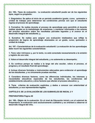 Art. 186.- Tipos de evaluación. La evaluación estudiantil puede ser de los siguientes
tipos, según su propósito:

1. Diagnóstica: Se aplica al inicio de un período académico (grado, curso, quimestre o
unidad de trabajo) para determinar las condiciones previas con que el estudiante
ingresa al proceso de aprendizaje;

2. Formativa: Se realiza durante el proceso de aprendizaje para permitirle al docente
realizar ajustes en la metodología de enseñanza, y mantener informados a los actores
del proceso educativo sobre los resultados parciales logrados y el avance en el
desarrollo integral del estudiante; y,

3. Sumativa: Se realiza para asignar una evaluación totalizadora que refleje la
proporción de logros de aprendizaje alcanzados en un grado, curso, quimestre o
unidad de trabajo.

Art. 187.- Características de la evaluación estudiantil. La evaluación de los aprendizajes
debe reunir las siguientes características:

1. Tiene valor intrínseco y, por lo tanto, no está conectada necesariamente a la emisión
y registro de una nota;

2. Valora el desarrollo integral del estudiante, y no solamente su desempeño;

3. Es continua porque se realiza a lo largo del año escolar, valora el proceso, el
progreso y el resultado final del aprendizaje;

4. Incluye diversos formatos e instrumentos adecuados para evidenciar el aprendizaje
de los estudiantes, y no únicamente pruebas escritas;

5. Considera diversos factores, como las diferencias individuales, los intereses y
necesidades educativas especiales de los estudiantes, las condiciones del
establecimiento educativo y otros factores que afectan el proceso educativo; y,

6. Tiene criterios de evaluación explícitos, y dados a conocer con anterioridad al
estudiante y a sus representantes legales.

CAPÍTULO II. DE LA EVALUACIÓN DE LOS SUBNIVELES DE INICIAL 2 Y

PREPARATORIA Página 49

Art. 188.- Objeto de la evaluación. En el nivel de Educación Inicial y en el subnivel de
Preparatoria, la evaluación será exclusivamente cualitativa y se orientará a observar el
desarrollo integral del niño.
 
