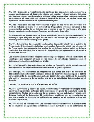 Art. 189.- Evaluación y retroalimentación continua. Los educadores deben observar y
evaluar continuamente el desarrollo integral del infante, y deben elaborar informes
escritos que valoren ese desarrollo e incluyan guías, sugerencias y recomendaciones
para fomentar el desarrollo y el bienestar integral del infante, los cuales deben ser
reportados periódicamente a los representantes legales.

Art. 190.- Reuniones con los representantes legales de los niños. Los docentes del
nivel de Educación Inicial y el subnivel de Preparatoria deberán convocar a los
representantes legales de los infantes por lo menos a tres (3) reuniones al año para
diseñar estrategias conjuntas que fomenten su adecuado desarrollo.

En esas reuniones, los docentes de Preparatoria harán especial énfasis en el diseño de
estrategias que aseguren el logro de las metas de aprendizaje necesarias para el
óptimo aprovechamiento del siguiente grado.

Art. 191.- Informe final de evaluación en el nivel de Educación Inicial y en el subnivel de
Preparatoria. Al término del año lectivo en el nivel de Educación Inicial y en el subnivel
de Preparatoria, los representantes legales de los infantes deben recibir un informe
cualitativo final que describa el desarrollo integral de sus representados alcanzados
durante ese período.

Los docentes del subnivel de Preparatoria deben poner especial énfasis en el diseño de
estrategias que aseguren el logro de las metas de aprendizaje necesarias para el
óptimo aprovechamiento del siguiente grado.

Art. 192.- Promoción. Los estudiantes en el nivel de Educación Inicial y en el subnivel
de Preparatoria serán promovidos automáticamente al grado siguiente.

Sin embargo, los estudiantes de Preparatoria que antes del inicio del subnivel de
Básica Elemental no hubieren alcanzado el nivel de desarrollo necesario para el óptimo
aprovechamiento del siguiente grado deberán desarrollar, antes del inicio del siguiente
año lectivo y con apoyo de su familia, una serie de actividades determinadas por el
docente.

CAPÍTULO III. DE LA CALIFICACIÓN YLA PROMOCIÓN

Art. 193.- Aprobación y alcance de logros. Se entiende por “aprobación” al logro de los
objetivos de aprendizaje definidos para una unidad, programa de asignatura o área de
conocimiento, fijados para cada uno de los grados, cursos, subniveles y niveles del
Sistema Nacional de Educación. El rendimiento académico de los estudiantes se
expresa a través de la escala de calificaciones prevista en el siguiente artículo del
presente reglamento.

Art. 194.- Escala de calificaciones. Las calificaciones hacen referencia al cumplimiento
de los objetivos de aprendizaje establecidos en el currículo y en los estándares de
 