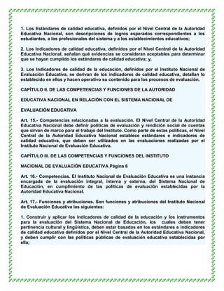 1. Los Estándares de calidad educativa, definidos por el Nivel Central de la Autoridad
Educativa Nacional, son descripciones de logros esperados correspondientes a los
estudiantes, a los profesionales del sistema y a los establecimientos educativos;

2. Los Indicadores de calidad educativa, definidos por el Nivel Central de la Autoridad
Educativa Nacional, señalan qué evidencias se consideran aceptables para determinar
que se hayan cumplido los estándares de calidad educativa; y,

3. Los Indicadores de calidad de la educación, definidos por el Instituto Nacional de
Evaluación Educativa, se derivan de los indicadores de calidad educativa, detallan lo
establecido en ellos y hacen operativo su contenido para los procesos de evaluación.

CAPÍTULO II. DE LAS COMPETENCIAS Y FUNCIONES DE LA AUTORIDAD

EDUCATIVA NACIONAL EN RELACIÓN CON EL SISTEMA NACIONAL DE

EVALUACIÓN EDUCATIVA

Art. 15.- Competencias relacionadas a la evaluación. El Nivel Central de la Autoridad
Educativa Nacional debe definir políticas de evaluación y rendición social de cuentas
que sirvan de marco para el trabajo del Instituto. Como parte de estas políticas, el Nivel
Central de la Autoridad Educativa Nacional establece estándares e indicadores de
calidad educativa, que deben ser utilizados en las evaluaciones realizadas por el
Instituto Nacional de Evaluación Educativa.

CAPÍTULO III. DE LAS COMPETENCIAS Y FUNCIONES DEL INSTITUTO

NACIONAL DE EVALUACIÓN EDUCATIVA Página 6

Art. 16.- Competencias. El Instituto Nacional de Evaluación Educativa es una instancia
encargada de la evaluación integral, interna y externa, del Sistema Nacional de
Educación, en cumplimiento de las políticas de evaluación establecidas por la
Autoridad Educativa Nacional.

Art. 17.- Funciones y atribuciones. Son funciones y atribuciones del Instituto Nacional
de Evaluación Educativa las siguientes:

1. Construir y aplicar los indicadores de calidad de la educación y los instrumentos
para la evaluación del Sistema Nacional de Educación, los cuales deben tener
pertinencia cultural y lingüística, deben estar basados en los estándares e indicadores
de calidad educativa definidos por el Nivel Central de la Autoridad Educativa Nacional,
y deben cumplir con las políticas públicas de evaluación educativa establecidas por
ella;
 