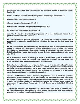 aprendizaje nacionales. Las calificaciones se asentarán según la siguiente escala:
Página 50

Escala cualitativa Escala cuantitativa Supera los aprendizajes requeridos. 10

Domina los aprendizajes requeridos. 9

Alcanza los aprendizajes requeridos. 7-8

Está próximo a alcanzar los aprendizajes requeridos. 5-6

No alcanza los aprendizajes requeridos. ≤ 4

Art. 195.- Promoción. Se entiende por “promoción” al paso de los estudiantes de un
grado o curso al inmediato superior.

Art. 196.- Requisitos para la promoción. La calificación mínima requerida para la
promoción, en cualquier establecimiento educativo del país, es de siete sobre diez
(7/10).

En los subniveles de Básica Elemental y Básica Media, para la promoción al siguiente
grado, se requiere una calificación promedio de siete sobre diez (7/10) en cada una de
las siguientes asignaturas: Matemática, Lengua y Literatura, Ciencias Naturales y
Estudios Sociales, y lograr un promedio general de todas las asignaturas de siete sobre
diez (7/10).

En el subnivel de Básica Superior y el nivel de Bachillerato, para la promoción al
siguiente grado o curso, se requiere una calificación promedio de siete sobre diez
(7/10) en cada una de las asignaturas del currículo nacional.

Las asignaturas adicionales al currículo nacional que cada establecimiento definiere en
su Proyecto Educativo Institucional, correspondientes a la innovación curricular que
estuviere debidamente aprobada por el Nivel Zonal respectivo, serán requisitos para la
promoción dentro del establecimiento; sin embargo, no lo serán si el estudiante
continúa sus estudios en otra institución educativa.

Art. 197.- Certificados de término de nivel y de promoción. Con el objeto de garantizar
la movilidad estudiantil dentro de las instituciones del Sistema Nacional de Educación,
las instituciones educativas deben expedir los siguientes documentos de certificación
y registro a aquellos estudiantes que hubieren logrado los mínimos requeridos en los
estándares de aprendizaje fijados por el Nivel Central de la Autoridad Educativa
Nacional:

1. Certificado de promoción. Al término de cada año escolar y desde el segundo grado
de Educación General Básica hasta el tercer año de Bachillerato, para quienes fueren
promovidos al grado o curso inmediato superior;
 
