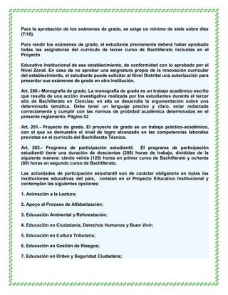 Para la aprobación de los exámenes de grado, se exige un mínimo de siete sobre diez
(7/10).

Para rendir los exámenes de grado, el estudiante previamente deberá haber aprobado
todas las asignaturas del currículo de tercer curso de Bachillerato incluidas en el
Proyecto

Educativo Institucional de ese establecimiento, de conformidad con lo aprobado por el
Nivel Zonal. En caso de no aprobar una asignatura propia de la innovación curricular
del establecimiento, el estudiante puede solicitar al Nivel Distrital una autorización para
presentar sus exámenes de grado en otra institución.

Art. 200.- Monografía de grado. La monografía de grado es un trabajo académico escrito
que resulta de una acción investigativa realizada por los estudiantes durante el tercer
año de Bachillerato en Ciencias; en ella se desarrolla la argumentación sobre una
determinada temática. Debe tener un lenguaje preciso y claro, estar redactada
correctamente y cumplir con las normas de probidad académica determinadas en el
presente reglamento. Página 52

Art. 201.- Proyecto de grado. El proyecto de grado es un trabajo práctico-académico,
con el que se demuestra el nivel de logro alcanzado en las competencias laborales
previstas en el currículo del Bachillerato Técnico.

Art. 202.- Programa de participación estudiantil.     El programa de participación
estudiantil tiene una duración de doscientas (200) horas de trabajo, divididas de la
siguiente manera: ciento veinte (120) horas en primer curso de Bachillerato y ochenta
(80) horas en segundo curso de Bachillerato.

Las actividades de participación estudiantil son de carácter obligatorio en todas las
instituciones educativas del país, constan en el Proyecto Educativo Institucional y
contemplan las siguientes opciones:

1. Animación a la Lectura;

2. Apoyo al Proceso de Alfabetización;

3. Educación Ambiental y Reforestación;

4. Educación en Ciudadanía, Derechos Humanos y Buen Vivir;

5. Educación en Cultura Tributaria;

6. Educación en Gestión de Riesgos;

7. Educación en Orden y Seguridad Ciudadana;
 