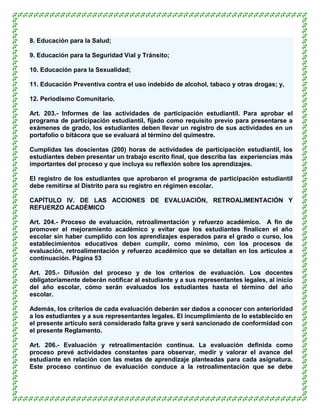 8. Educación para la Salud;

9. Educación para la Seguridad Vial y Tránsito;

10. Educación para la Sexualidad;

11. Educación Preventiva contra el uso indebido de alcohol, tabaco y otras drogas; y,

12. Periodismo Comunitario.

Art. 203.- Informes de las actividades de participación estudiantil. Para aprobar el
programa de participación estudiantil, fijado como requisito previo para presentarse a
exámenes de grado, los estudiantes deben llevar un registro de sus actividades en un
portafolio o bitácora que se evaluará al término del quimestre.

Cumplidas las doscientas (200) horas de actividades de participación estudiantil, los
estudiantes deben presentar un trabajo escrito final, que describa las experiencias más
importantes del proceso y que incluya su reflexión sobre los aprendizajes.

El registro de los estudiantes que aprobaron el programa de participación estudiantil
debe remitirse al Distrito para su registro en régimen escolar.

CAPÍTULO IV. DE LAS ACCIONES DE EVALUACIÓN, RETROALIMENTACIÓN Y
REFUERZO ACADÉMICO

Art. 204.- Proceso de evaluación, retroalimentación y refuerzo académico. A fin de
promover el mejoramiento académico y evitar que los estudiantes finalicen el año
escolar sin haber cumplido con los aprendizajes esperados para el grado o curso, los
establecimientos educativos deben cumplir, como mínimo, con los procesos de
evaluación, retroalimentación y refuerzo académico que se detallan en los artículos a
continuación. Página 53

Art. 205.- Difusión del proceso y de los criterios de evaluación. Los docentes
obligatoriamente deberán notificar al estudiante y a sus representantes legales, al inicio
del año escolar, cómo serán evaluados los estudiantes hasta el término del año
escolar.

Además, los criterios de cada evaluación deberán ser dados a conocer con anterioridad
a los estudiantes y a sus representantes legales. El incumplimiento de lo establecido en
el presente artículo será considerado falta grave y será sancionado de conformidad con
el presente Reglamento.

Art. 206.- Evaluación y retroalimentación continua. La evaluación definida como
proceso prevé actividades constantes para observar, medir y valorar el avance del
estudiante en relación con las metas de aprendizaje planteadas para cada asignatura.
Este proceso continuo de evaluación conduce a la retroalimentación que se debe
 