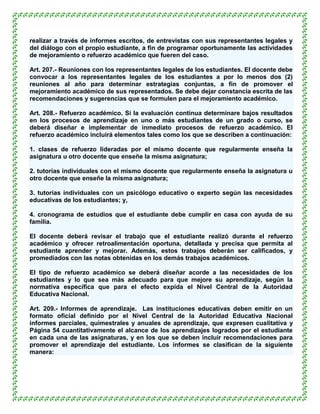 realizar a través de informes escritos, de entrevistas con sus representantes legales y
del diálogo con el propio estudiante, a fin de programar oportunamente las actividades
de mejoramiento o refuerzo académico que fueren del caso.

Art. 207.- Reuniones con los representantes legales de los estudiantes. El docente debe
convocar a los representantes legales de los estudiantes a por lo menos dos (2)
reuniones al año para determinar estrategias conjuntas, a fin de promover el
mejoramiento académico de sus representados. Se debe dejar constancia escrita de las
recomendaciones y sugerencias que se formulen para el mejoramiento académico.

Art. 208.- Refuerzo académico. Si la evaluación continua determinare bajos resultados
en los procesos de aprendizaje en uno o más estudiantes de un grado o curso, se
deberá diseñar e implementar de inmediato procesos de refuerzo académico. El
refuerzo académico incluirá elementos tales como los que se describen a continuación:

1. clases de refuerzo lideradas por el mismo docente que regularmente enseña la
asignatura u otro docente que enseñe la misma asignatura;

2. tutorías individuales con el mismo docente que regularmente enseña la asignatura u
otro docente que enseñe la misma asignatura;

3. tutorías individuales con un psicólogo educativo o experto según las necesidades
educativas de los estudiantes; y,

4. cronograma de estudios que el estudiante debe cumplir en casa con ayuda de su
familia.

El docente deberá revisar el trabajo que el estudiante realizó durante el refuerzo
académico y ofrecer retroalimentación oportuna, detallada y precisa que permita al
estudiante aprender y mejorar. Además, estos trabajos deberán ser calificados, y
promediados con las notas obtenidas en los demás trabajos académicos.

El tipo de refuerzo académico se deberá diseñar acorde a las necesidades de los
estudiantes y lo que sea más adecuado para que mejore su aprendizaje, según la
normativa específica que para el efecto expida el Nivel Central de la Autoridad
Educativa Nacional.

Art. 209.- Informes de aprendizaje. Las instituciones educativas deben emitir en un
formato oficial definido por el Nivel Central de la Autoridad Educativa Nacional
informes parciales, quimestrales y anuales de aprendizaje, que expresen cualitativa y
Página 54 cuantitativamente el alcance de los aprendizajes logrados por el estudiante
en cada una de las asignaturas, y en los que se deben incluir recomendaciones para
promover el aprendizaje del estudiante. Los informes se clasifican de la siguiente
manera:
 