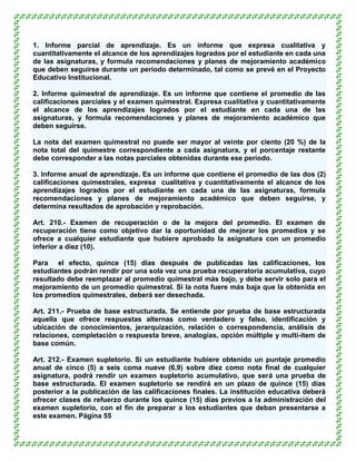 1. Informe parcial de aprendizaje. Es un informe que expresa cualitativa y
cuantitativamente el alcance de los aprendizajes logrados por el estudiante en cada una
de las asignaturas, y formula recomendaciones y planes de mejoramiento académico
que deben seguirse durante un período determinado, tal como se prevé en el Proyecto
Educativo Institucional.

2. Informe quimestral de aprendizaje. Es un informe que contiene el promedio de las
calificaciones parciales y el examen quimestral. Expresa cualitativa y cuantitativamente
el alcance de los aprendizajes logrados por el estudiante en cada una de las
asignaturas, y formula recomendaciones y planes de mejoramiento académico que
deben seguirse.

La nota del examen quimestral no puede ser mayor al veinte por ciento (20 %) de la
nota total del quimestre correspondiente a cada asignatura, y el porcentaje restante
debe corresponder a las notas parciales obtenidas durante ese período.

3. Informe anual de aprendizaje. Es un informe que contiene el promedio de las dos (2)
calificaciones quimestrales, expresa cualitativa y cuantitativamente el alcance de los
aprendizajes logrados por el estudiante en cada una de las asignaturas, formula
recomendaciones y planes de mejoramiento académico que deben seguirse, y
determina resultados de aprobación y reprobación.

Art. 210.- Examen de recuperación o de la mejora del promedio. El examen de
recuperación tiene como objetivo dar la oportunidad de mejorar los promedios y se
ofrece a cualquier estudiante que hubiere aprobado la asignatura con un promedio
inferior a diez (10).

Para el efecto, quince (15) días después de publicadas las calificaciones, los
estudiantes podrán rendir por una sola vez una prueba recuperatoria acumulativa, cuyo
resultado debe reemplazar al promedio quimestral más bajo, y debe servir solo para el
mejoramiento de un promedio quimestral. Si la nota fuere más baja que la obtenida en
los promedios quimestrales, deberá ser desechada.

Art. 211.- Prueba de base estructurada. Se entiende por prueba de base estructurada
aquella que ofrece respuestas alternas como verdadero y falso, identificación y
ubicación de conocimientos, jerarquización, relación o correspondencia, análisis de
relaciones, completación o respuesta breve, analogías, opción múltiple y multi-ítem de
base común.

Art. 212.- Examen supletorio. Si un estudiante hubiere obtenido un puntaje promedio
anual de cinco (5) a seis coma nueve (6,9) sobre diez como nota final de cualquier
asignatura, podrá rendir un examen supletorio acumulativo, que será una prueba de
base estructurada. El examen supletorio se rendirá en un plazo de quince (15) días
posterior a la publicación de las calificaciones finales. La institución educativa deberá
ofrecer clases de refuerzo durante los quince (15) días previos a la administración del
examen supletorio, con el fin de preparar a los estudiantes que deban presentarse a
este examen. Página 55
 