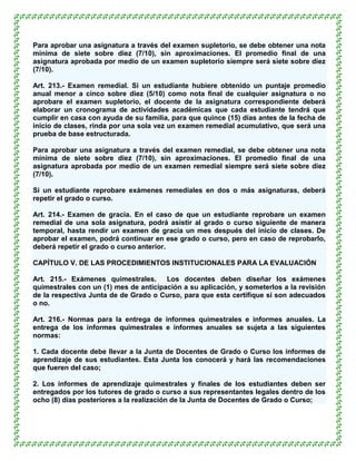 Para aprobar una asignatura a través del examen supletorio, se debe obtener una nota
mínima de siete sobre diez (7/10), sin aproximaciones. El promedio final de una
asignatura aprobada por medio de un examen supletorio siempre será siete sobre diez
(7/10).

Art. 213.- Examen remedial. Si un estudiante hubiere obtenido un puntaje promedio
anual menor a cinco sobre diez (5/10) como nota final de cualquier asignatura o no
aprobare el examen supletorio, el docente de la asignatura correspondiente deberá
elaborar un cronograma de actividades académicas que cada estudiante tendrá que
cumplir en casa con ayuda de su familia, para que quince (15) días antes de la fecha de
inicio de clases, rinda por una sola vez un examen remedial acumulativo, que será una
prueba de base estructurada.

Para aprobar una asignatura a través del examen remedial, se debe obtener una nota
mínima de siete sobre diez (7/10), sin aproximaciones. El promedio final de una
asignatura aprobada por medio de un examen remedial siempre será siete sobre diez
(7/10).

Si un estudiante reprobare exámenes remediales en dos o más asignaturas, deberá
repetir el grado o curso.

Art. 214.- Examen de gracia. En el caso de que un estudiante reprobare un examen
remedial de una sola asignatura, podrá asistir al grado o curso siguiente de manera
temporal, hasta rendir un examen de gracia un mes después del inicio de clases. De
aprobar el examen, podrá continuar en ese grado o curso, pero en caso de reprobarlo,
deberá repetir el grado o curso anterior.

CAPÍTULO V. DE LAS PROCEDIMIENTOS INSTITUCIONALES PARA LA EVALUACIÓN

Art. 215.- Exámenes quimestrales.      Los docentes deben diseñar los exámenes
quimestrales con un (1) mes de anticipación a su aplicación, y someterlos a la revisión
de la respectiva Junta de de Grado o Curso, para que esta certifique si son adecuados
o no.

Art. 216.- Normas para la entrega de informes quimestrales e informes anuales. La
entrega de los informes quimestrales e informes anuales se sujeta a las siguientes
normas:

1. Cada docente debe llevar a la Junta de Docentes de Grado o Curso los informes de
aprendizaje de sus estudiantes. Esta Junta los conocerá y hará las recomendaciones
que fueren del caso;

2. Los informes de aprendizaje quimestrales y finales de los estudiantes deben ser
entregados por los tutores de grado o curso a sus representantes legales dentro de los
ocho (8) días posteriores a la realización de la Junta de Docentes de Grado o Curso;
 