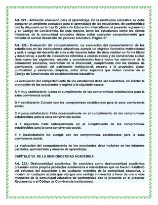 Art. 221.- Ambiente adecuado para el aprendizaje. En la institución educativa se debe
asegurar un ambiente adecuado para el aprendizaje de los estudiantes, de conformidad
con lo dispuesto en la Ley Orgánica de Educación Intercultural, el presente reglamento
y su Código de Convivencia. De esta manera, tanto los estudiantes como los demás
miembros de la comunidad educativa deben evitar cualquier comportamiento que
dificulte el normal desarrollo del proceso educativo. Página 57

Art. 222.- Evaluación del comportamiento. La evaluación del comportamiento de los
estudiantes en las instituciones educativas cumple un objetivo formativo motivacional
y está a cargo del docente de aula o del docente tutor. Se debe realizar en forma literal
y descriptiva, a partir de indicadores referidos a valores éticos y de convivencia social,
tales como los siguientes: respeto y consideración hacia todos los miembros de la
comunidad educativa, valoración de la diversidad, cumplimiento con las normas de
convivencia, cuidado del patrimonio institucional, respeto a la propiedad ajena,
puntualidad y asistencia, limpieza, entre otros aspectos que deben constar en el
Código de Convivencia del establecimiento educativo.

La evaluación del comportamiento de los estudiantes debe ser cualitativa, no afectar la
promoción de los estudiantes y regirse a la siguiente escala:

A = muy satisfactorio Lidera el cumplimiento de los compromisos establecidos para la
sana convivencia social.

B = satisfactorio Cumple con los compromisos establecidos para la sana convivencia
social.

C = poco satisfactorio Falla ocasionalmente en el cumplimiento de los compromisos
establecidos para la sana convivencia social.

D = mejorable Falla reiteradamente en el cumplimiento de los compromisos
establecidos para la sana convivencia social.

E = insatisfactorio No cumple con los compromisos establecidos para la sana
convivencia social.

La evaluación del comportamiento de los estudiantes debe incluirse en los informes
parciales, quimestrales y anuales de aprendizaje.

CAPÍTULO VII. DE LA DESHONESTIDAD ACADÉMICA

Art. 223.- Deshonestidad académica. Se considera como deshonestidad académica
presentar como propios productos académicos o intelectuales que no fueren resultado
del esfuerzo del estudiante o de cualquier miembro de la comunidad educativa, o
incurrir en cualquier acción que otorgue una ventaja inmerecida a favor de uno o más
miembros de la comunidad educativa de conformidad con lo prescrito en el presente
Reglamento y el Código de Convivencia institucional.
 