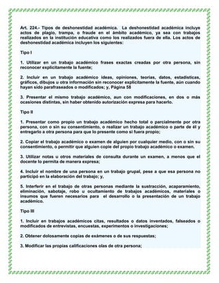 Art. 224.- Tipos de deshonestidad académica. La deshonestidad académica incluye
actos de plagio, trampa, o fraude en el ámbito académico, ya sea con trabajos
realizados en la institución educativa como los realizados fuera de ella. Los actos de
deshonestidad académica incluyen los siguientes:

Tipo I

1. Utilizar en un trabajo académico frases exactas creadas por otra persona, sin
reconocer explícitamente la fuente;

2. Incluir en un trabajo académico ideas, opiniones, teorías, datos, estadísticas,
gráficos, dibujos u otra información sin reconocer explícitamente la fuente, aún cuando
hayan sido parafraseados o modificados; y, Página 58

3. Presentar el mismo trabajo académico, aun con modificaciones, en dos o más
ocasiones distintas, sin haber obtenido autorización expresa para hacerlo.

Tipo II

1. Presentar como propio un trabajo académico hecho total o parcialmente por otra
persona, con o sin su consentimiento, o realizar un trabajo académico o parte de él y
entregarlo a otra persona para que lo presente como si fuera propio;

2. Copiar el trabajo académico o examen de alguien por cualquier medio, con o sin su
consentimiento, o permitir que alguien copie del propio trabajo académico o examen.

3. Utilizar notas u otros materiales de consulta durante un examen, a menos que el
docente lo permita de manera expresa;

4. Incluir el nombre de una persona en un trabajo grupal, pese a que esa persona no
participó en la elaboración del trabajo; y,

5. Interferir en el trabajo de otras personas mediante la sustracción, acaparamiento,
eliminación, sabotaje, robo u ocultamiento de trabajos académicos, materiales o
insumos que fueren necesarios para el desarrollo o la presentación de un trabajo
académico.

Tipo III

1. Incluir en trabajos académicos citas, resultados o datos inventados, falseados o
modificados de entrevistas, encuestas, experimentos o investigaciones;

2. Obtener dolosamente copias de exámenes o de sus respuestas;

3. Modificar las propias calificaciones olas de otra persona;
 