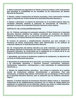 2. Aplicar protocolos de seguridad en el diseño y toma de pruebas y otros instrumentos
para garantizar la confiabilidad de los resultados de las evaluaciones del Sistema
Nacional de Educación;

3. Diseñar y aplicar cuestionarios de factores asociados y otros instrumentos similares
según lo requerido por el Nivel Central de la Autoridad Educativa Nacional; y,

4. Diseñar y administrar un sistema de información en el cual debe ingresar todos los
resultados obtenidos mediante la aplicación de instrumentos de evaluación, y
garantizar el acceso de la Autoridad Educativa Nacional a dicho sistema.

CAPÍTULO IV. DE LA EVALUACIÓN EDUCATIVA

Art. 18.- Políticas nacionales de evaluación educativa. El Nivel Central de la Autoridad
Educativa Nacional establece las políticas nacionales de evaluación del Sistema
Nacional de Educación, que a su vez sirven de marco para los procesos evaluativos
realizados por el Instituto Nacional de Evaluación Educativa.

El universo de personas o establecimientos educativos que será evaluado y la
frecuencia de dichas evaluaciones deben estar determinados en las políticas de
evaluación fijadas por la Autoridad Educativa Nacional.

Art. 19.- Componentes del sistema educativo que serán evaluados. Los componentes
del Sistema Nacional de Educación que serán evaluados por el Instituto Nacional de
Evaluación Educativa, de conformidad con lo establecido en el artículo 68 de la Ley
Orgánica de Educación Intercultural, son los siguientes:

1. Aprendizaje, que incluye el rendimiento académico de estudiantes y la aplicación del
currículo en instituciones educativas;

2. Desempeño de profesionales de la educación, que incluye el desempeño de docentes
y de autoridades educativas y directivos (rectores, vicerrectores, directores,
subdirectores, inspectores, subinspectores y otras autoridades de establecimientos
educativos); y,

3. Gestión de establecimientos educativos, que incluye la evaluación de la gestión
escolar de instituciones públicas, fiscomisionales y particulares. Para este
componente, el Instituto debe diseñar instrumentos que se entregarán al Nivel Central
de la Autoridad Educativa Nacional, para su aplicación por los auditores educativos.
Página 7

Además, el Instituto Nacional de Evaluación Educativa deberá evaluar el desempeño
institucional de los establecimientos educativos con un índice de calidad global que
establecerá la ponderación de los diferentes criterios que miden la calidad educativa,
elaborado por el Nivel Central de la Autoridad Educativa Nacional.
 