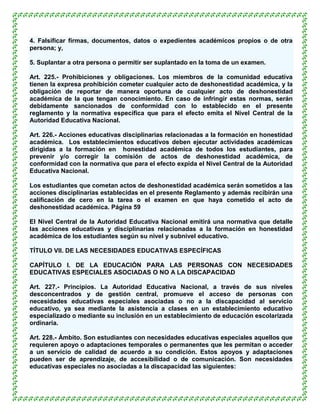 4. Falsificar firmas, documentos, datos o expedientes académicos propios o de otra
persona; y,

5. Suplantar a otra persona o permitir ser suplantado en la toma de un examen.

Art. 225.- Prohibiciones y obligaciones. Los miembros de la comunidad educativa
tienen la expresa prohibición cometer cualquier acto de deshonestidad académica, y la
obligación de reportar de manera oportuna de cualquier acto de deshonestidad
académica de la que tengan conocimiento. En caso de infringir estas normas, serán
debidamente sancionados de conformidad con lo establecido en el presente
reglamento y la normativa específica que para el efecto emita el Nivel Central de la
Autoridad Educativa Nacional.

Art. 226.- Acciones educativas disciplinarias relacionadas a la formación en honestidad
académica. Los establecimientos educativos deben ejecutar actividades académicas
dirigidas a la formación en honestidad académica de todos los estudiantes, para
prevenir y/o corregir la comisión de actos de deshonestidad académica, de
conformidad con la normativa que para el efecto expida el Nivel Central de la Autoridad
Educativa Nacional.

Los estudiantes que cometan actos de deshonestidad académica serán sometidos a las
acciones disciplinarias establecidas en el presente Reglamento y además recibirán una
calificación de cero en la tarea o el examen en que haya cometido el acto de
deshonestidad académica. Página 59

El Nivel Central de la Autoridad Educativa Nacional emitirá una normativa que detalle
las acciones educativas y disciplinarias relacionadas a la formación en honestidad
académica de los estudiantes según su nivel y subnivel educativo.

TÍTULO VII. DE LAS NECESIDADES EDUCATIVAS ESPECÍFICAS

CAPÍTULO I. DE LA EDUCACIÓN PARA LAS PERSONAS CON NECESIDADES
EDUCATIVAS ESPECIALES ASOCIADAS O NO A LA DISCAPACIDAD

Art. 227.- Principios. La Autoridad Educativa Nacional, a través de sus niveles
desconcentrados y de gestión central, promueve el acceso de personas con
necesidades educativas especiales asociadas o no a la discapacidad al servicio
educativo, ya sea mediante la asistencia a clases en un establecimiento educativo
especializado o mediante su inclusión en un establecimiento de educación escolarizada
ordinaria.

Art. 228.- Ámbito. Son estudiantes con necesidades educativas especiales aquellos que
requieren apoyo o adaptaciones temporales o permanentes que les permitan o acceder
a un servicio de calidad de acuerdo a su condición. Estos apoyos y adaptaciones
pueden ser de aprendizaje, de accesibilidad o de comunicación. Son necesidades
educativas especiales no asociadas a la discapacidad las siguientes:
 