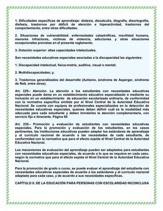 1. Dificultades específicas de aprendizaje: dislexia, discalculia, disgrafía, disortografía,
disfasia, trastornos por déficit de atención e hiperactividad, trastornos del
comportamiento, entre otras dificultades.

2. Situaciones de vulnerabilidad: enfermedades catastróficas, movilidad humana,
menores infractores, víctimas de violencia, adicciones y otras situaciones
excepcionales previstas en el presente reglamento.

3. Dotación superior: altas capacidades intelectuales.

Son necesidades educativas especiales asociadas a la discapacidad las siguientes:

1. Discapacidad intelectual, física-motriz, auditiva, visual o mental;

2. Multidiscapacidades; y,

3. Trastornos generalizados del desarrollo (Autismo, síndrome de Asperger, síndrome
de Rett, entre otros).

Art. 229.- Atención. La atención a los estudiantes con necesidades educativas
especiales puede darse en un establecimiento educativo especializado o mediante su
inclusión en un establecimiento de educación escolarizada ordinaria, de conformidad
con la normativa específica emitida por el Nivel Central de la Autoridad Educativa
Nacional. Se cuenta con equipos de profesionales especializados en la detección de
necesidades educativas especiales, quienes deben definir cuál es la modalidad más
adecuada para cada estudiante y deben brindarles la atención complementaria, con
servicio fijo e itinerante. Página 60

Art. 230.- Promoción y evaluación de estudiantes con necesidades educativas
especiales. Para la promoción y evaluación de los estudiantes, en los casos
pertinentes, las instituciones educativas pueden adaptar los estándares de aprendizaje
y el currículo nacional de acuerdo a las necesidades de cada estudiante, de
conformidad con la normativa que para el efecto expida el Nivel Central de la Autoridad
Educativa Nacional.

Los mecanismos de evaluación del aprendizaje pueden ser adaptados para estudiantes
con necesidades educativas especiales, de acuerdo a lo que se requiera en cada caso,
según la normativa que para el efecto expida el Nivel Central de la Autoridad Educativa
Nacional.

Para la promoción de grado o curso, se puede evaluar el aprendizaje del estudiante con
necesidades educativas especiales de acuerdo a los estándares y al currículo nacional
adaptado para cada caso, y de acuerdo a sus necesidades específicas.

CAPÍTULO II. DE LA EDUCACIÓN PARA PERSONAS CON ESCOLARIDAD INCONCLUSA
 