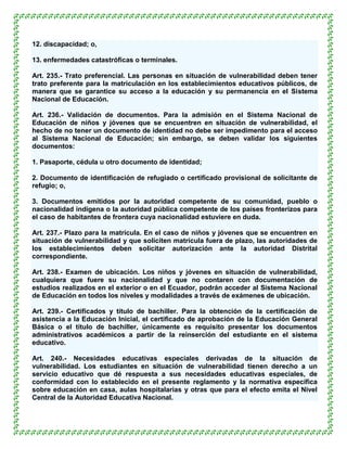 12. discapacidad; o,

13. enfermedades catastróficas o terminales.

Art. 235.- Trato preferencial. Las personas en situación de vulnerabilidad deben tener
trato preferente para la matriculación en los establecimientos educativos públicos, de
manera que se garantice su acceso a la educación y su permanencia en el Sistema
Nacional de Educación.

Art. 236.- Validación de documentos. Para la admisión en el Sistema Nacional de
Educación de niños y jóvenes que se encuentren en situación de vulnerabilidad, el
hecho de no tener un documento de identidad no debe ser impedimento para el acceso
al Sistema Nacional de Educación; sin embargo, se deben validar los siguientes
documentos:

1. Pasaporte, cédula u otro documento de identidad;

2. Documento de identificación de refugiado o certificado provisional de solicitante de
refugio; o,

3. Documentos emitidos por la autoridad competente de su comunidad, pueblo o
nacionalidad indígena o la autoridad pública competente de los países fronterizos para
el caso de habitantes de frontera cuya nacionalidad estuviere en duda.

Art. 237.- Plazo para la matrícula. En el caso de niños y jóvenes que se encuentren en
situación de vulnerabilidad y que soliciten matrícula fuera de plazo, las autoridades de
los establecimientos deben solicitar autorización ante la autoridad Distrital
correspondiente.

Art. 238.- Examen de ubicación. Los niños y jóvenes en situación de vulnerabilidad,
cualquiera que fuere su nacionalidad y que no contaren con documentación de
estudios realizados en el exterior o en el Ecuador, podrán acceder al Sistema Nacional
de Educación en todos los niveles y modalidades a través de exámenes de ubicación.

Art. 239.- Certificados y título de bachiller. Para la obtención de la certificación de
asistencia a la Educación Inicial, el certificado de aprobación de la Educación General
Básica o el título de bachiller, únicamente es requisito presentar los documentos
administrativos académicos a partir de la reinserción del estudiante en el sistema
educativo.

Art. 240.- Necesidades educativas especiales derivadas de la situación de
vulnerabilidad. Los estudiantes en situación de vulnerabilidad tienen derecho a un
servicio educativo que dé respuesta a sus necesidades educativas especiales, de
conformidad con lo establecido en el presente reglamento y la normativa específica
sobre educación en casa, aulas hospitalarias y otras que para el efecto emita el Nivel
Central de la Autoridad Educativa Nacional.
 