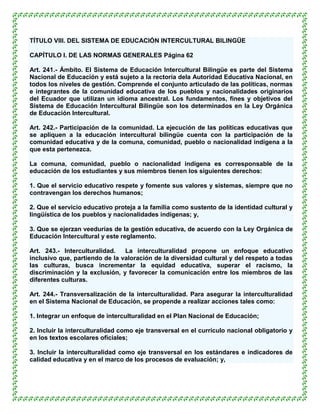 TÍTULO VIII. DEL SISTEMA DE EDUCACIÓN INTERCULTURAL BILINGÜE

CAPÍTULO I. DE LAS NORMAS GENERALES Página 62

Art. 241.- Ámbito. El Sistema de Educación Intercultural Bilingüe es parte del Sistema
Nacional de Educación y está sujeto a la rectoría dela Autoridad Educativa Nacional, en
todos los niveles de gestión. Comprende el conjunto articulado de las políticas, normas
e integrantes de la comunidad educativa de los pueblos y nacionalidades originarios
del Ecuador que utilizan un idioma ancestral. Los fundamentos, fines y objetivos del
Sistema de Educación Intercultural Bilingüe son los determinados en la Ley Orgánica
de Educación Intercultural.

Art. 242.- Participación de la comunidad. La ejecución de las políticas educativas que
se apliquen a la educación intercultural bilingüe cuenta con la participación de la
comunidad educativa y de la comuna, comunidad, pueblo o nacionalidad indígena a la
que esta pertenezca.

La comuna, comunidad, pueblo o nacionalidad indígena es corresponsable de la
educación de los estudiantes y sus miembros tienen los siguientes derechos:

1. Que el servicio educativo respete y fomente sus valores y sistemas, siempre que no
contravengan los derechos humanos;

2. Que el servicio educativo proteja a la familia como sustento de la identidad cultural y
lingüística de los pueblos y nacionalidades indígenas; y,

3. Que se ejerzan veedurías de la gestión educativa, de acuerdo con la Ley Orgánica de
Educación Intercultural y este reglamento.

Art. 243.- Interculturalidad.   La interculturalidad propone un enfoque educativo
inclusivo que, partiendo de la valoración de la diversidad cultural y del respeto a todas
las culturas, busca incrementar la equidad educativa, superar el racismo, la
discriminación y la exclusión, y favorecer la comunicación entre los miembros de las
diferentes culturas.

Art. 244.- Transversalización de la interculturalidad. Para asegurar la interculturalidad
en el Sistema Nacional de Educación, se propende a realizar acciones tales como:

1. Integrar un enfoque de interculturalidad en el Plan Nacional de Educación;

2. Incluir la interculturalidad como eje transversal en el currículo nacional obligatorio y
en los textos escolares oficiales;

3. Incluir la interculturalidad como eje transversal en los estándares e indicadores de
calidad educativa y en el marco de los procesos de evaluación; y,
 