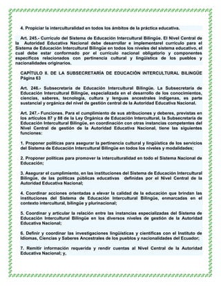 4. Propiciar la interculturalidad en todos los ámbitos de la práctica educativa.

  Art. 245.- Currículo del Sistema de Educación Intercultural Bilingüe. El Nivel Central de
la Autoridad Educativa Nacional debe desarrollar e implementarel currículo para el
Sistema de Educación Intercultural Bilingüe en todos los niveles del sistema educativo, el
cual debe estar conformado por el currículo nacional obligatorio y componentes
específicos relacionados con pertinencia cultural y lingüística de los pueblos y
nacionalidades originarios.

  CAPÍTULO II. DE LA SUBSECRETARÍA DE EDUCACIÓN INTERCULTURAL BILINGÜE
  Página 63

  Art. 246.- Subsecretaría de Educación Intercultural Bilingüe. La Subsecretaría de
  Educación Intercultural Bilingüe, especializada en el desarrollo de los conocimientos,
  ciencias, saberes, tecnología, cultura y lenguas ancestrales indígenas, es parte
  sustancial y orgánica del nivel de gestión central de la Autoridad Educativa Nacional.

  Art. 247.- Funciones. Para el cumplimiento de sus atribuciones y deberes, previstas en
  los artículos 87 y 88 de la Ley Orgánica de Educación Intercultural, la Subsecretaría de
  Educación Intercultural Bilingüe, en coordinación con otras instancias competentes del
  Nivel Central de gestión de la Autoridad Educativa Nacional, tiene las siguientes
  funciones:

  1. Proponer políticas para asegurar la pertinencia cultural y lingüística de los servicios
  del Sistema de Educación Intercultural Bilingüe en todos los niveles y modalidades;

  2. Proponer políticas para promover la interculturalidad en todo el Sistema Nacional de
  Educación;

  3. Asegurar el cumplimiento, en las instituciones del Sistema de Educación Intercultural
  Bilingüe, de las políticas públicas educativas definidas por el Nivel Central de la
  Autoridad Educativa Nacional;

  4. Coordinar acciones orientadas a elevar la calidad de la educación que brindan las
  instituciones del Sistema de Educación Intercultural Bilingüe, enmarcadas en el
  contexto intercultural, bilingüe y plurinacional;

  5. Coordinar y articular la relación entre las instancias especializadas del Sistema de
  Educación Intercultural Bilingüe en los diversos niveles de gestión de la Autoridad
  Educativa Nacional;

  6. Definir y coordinar las investigaciones lingüísticas y científicas con el Instituto de
  Idiomas, Ciencias y Saberes Ancestrales de los pueblos y nacionalidades del Ecuador;

  7. Remitir información requerida y rendir cuentas al Nivel Central de la Autoridad
  Educativa Nacional; y,
 