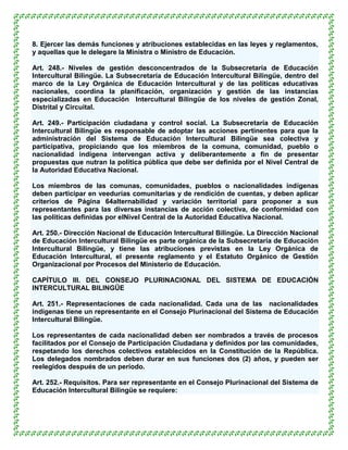 8. Ejercer las demás funciones y atribuciones establecidas en las leyes y reglamentos,
y aquellas que le delegare la Ministra o Ministro de Educación.

Art. 248.- Niveles de gestión desconcentrados de la Subsecretaría de Educación
Intercultural Bilingüe. La Subsecretaría de Educación Intercultural Bilingüe, dentro del
marco de la Ley Orgánica de Educación Intercultural y de las políticas educativas
nacionales, coordina la planificación, organización y gestión de las instancias
especializadas en Educación Intercultural Bilingüe de los niveles de gestión Zonal,
Distrital y Circuital.

Art. 249.- Participación ciudadana y control social. La Subsecretaría de Educación
Intercultural Bilingüe es responsable de adoptar las acciones pertinentes para que la
administración del Sistema de Educación Intercultural Bilingüe sea colectiva y
participativa, propiciando que los miembros de la comuna, comunidad, pueblo o
nacionalidad indígena intervengan activa y deliberantemente a fin de presentar
propuestas que nutran la política pública que debe ser definida por el Nivel Central de
la Autoridad Educativa Nacional.

Los miembros de las comunas, comunidades, pueblos o nacionalidades indígenas
deben participar en veedurías comunitarias y de rendición de cuentas, y deben aplicar
criterios de Página 64alternabilidad y variación territorial para proponer a sus
representantes para las diversas instancias de acción colectiva, de conformidad con
las políticas definidas por elNivel Central de la Autoridad Educativa Nacional.

Art. 250.- Dirección Nacional de Educación Intercultural Bilingüe. La Dirección Nacional
de Educación Intercultural Bilingüe es parte orgánica de la Subsecretaría de Educación
Intercultural Bilingüe, y tiene las atribuciones previstas en la Ley Orgánica de
Educación Intercultural, el presente reglamento y el Estatuto Orgánico de Gestión
Organizacional por Procesos del Ministerio de Educación.

CAPÍTULO III. DEL CONSEJO PLURINACIONAL DEL SISTEMA DE EDUCACIÓN
INTERCULTURAL BILINGÜE

Art. 251.- Representaciones de cada nacionalidad. Cada una de las nacionalidades
indígenas tiene un representante en el Consejo Plurinacional del Sistema de Educación
Intercultural Bilingüe.

Los representantes de cada nacionalidad deben ser nombrados a través de procesos
facilitados por el Consejo de Participación Ciudadana y definidos por las comunidades,
respetando los derechos colectivos establecidos en la Constitución de la República.
Los delegados nombrados deben durar en sus funciones dos (2) años, y pueden ser
reelegidos después de un período.

Art. 252.- Requisitos. Para ser representante en el Consejo Plurinacional del Sistema de
Educación Intercultural Bilingüe se requiere:
 