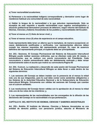 a) Tener nacionalidad ecuatoriana;

b) Pertenecer a la nacionalidad indígena correspondiente y demostrar como lugar de
residencia habitual una comunidad de esta nacionalidad;

c) Hablar la lengua de la nacionalidad a la que estuviere representando. Solo se
exceptúa de este requisito a aquella nacionalidad cuyo registro sociolingüístico y
situación poblacional demuestren procesos de deterioro, según informe del Instituto de
Idiomas, Ciencias y Saberes Ancestrales de los pueblos y nacionalidades del Ecuador;

d) Tener al menos un (1) título de tercer nivel; y

e) Tener al menos cinco (5) años de experiencia en el campo educativo.

Cada representante debe tener un alterno que lo reemplace, de manera excepcional, en
casos debidamente justificados y verificados. Los representantes alternos deben
cumplir los mismos requisitos del representante principal. En caso de ausencia
definitiva del representante principal, el suplente debe ser principalizado.

Art. 253.- Sesiones. El Consejo Plurinacional del Sistema de Educación Intercultural
Bilingüe puede realizar sesiones ordinarias, que se efectúen cada seis (6) meses, o
extraordinarias, que se realicen con previa convocatoria del Presidente. Cada
convocatoria a sesión extraordinaria debe ser debidamente motivada y debe versar
exclusivamente sobre el asunto que motivó su convocatoria.Página 65

Art. 254.- Cuórum. La realización y desarrollo de cada sesión del Consejo Plurinacional
del Sistema de Educación Intercultural Bilingüe se debe llevar a cabo dentro de los
siguientes términos:

1. Las sesiones del Consejo se deben instalar con la presencia de al menos la mitad
más uno de sus integrantes, para lo cual debe contar como asistentes obligatorios a
los titulares de la Autoridad Educativa Nacional y de la Subsecretaría de Educación
Intercultural Bilingüe. Únicamente son válidas las sesiones del Consejo que cuentan
con el cuórum señalado;

2. Las resoluciones del Consejo tienen validez con la aprobación de al menos la mitad
más uno de los votos de los miembros; y,

3. Los representantes de las nacionalidades son los encargados de la difusión de las
decisiones del Consejo en la nacionalidad a la que pertenezcan.

CAPÍTULO IV. DEL INSTITUTO DE IDIOMAS, CIENCIAS Y SABERES ANCESTRALES

Art. 255.- Ámbito. El Instituto de Idiomas, Ciencias y Saberes Ancestrales es una
entidad de derecho público, con personería jurídica, adscrita al Ministerio de
 