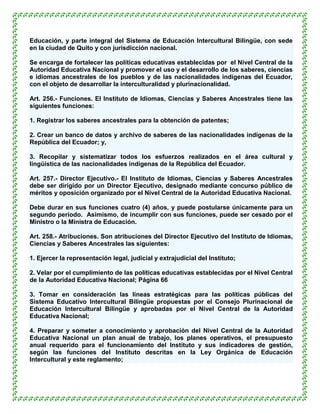 Educación, y parte integral del Sistema de Educación Intercultural Bilingüe, con sede
en la ciudad de Quito y con jurisdicción nacional.

Se encarga de fortalecer las políticas educativas establecidas por el Nivel Central de la
Autoridad Educativa Nacional y promover el uso y el desarrollo de los saberes, ciencias
e idiomas ancestrales de los pueblos y de las nacionalidades indígenas del Ecuador,
con el objeto de desarrollar la interculturalidad y plurinacionalidad.

Art. 256.- Funciones. El Instituto de Idiomas, Ciencias y Saberes Ancestrales tiene las
siguientes funciones:

1. Registrar los saberes ancestrales para la obtención de patentes;

2. Crear un banco de datos y archivo de saberes de las nacionalidades indígenas de la
República del Ecuador; y,

3. Recopilar y sistematizar todos los esfuerzos realizados en el área cultural y
lingüística de las nacionalidades indígenas de la República del Ecuador.

Art. 257.- Director Ejecutivo.- El Instituto de Idiomas, Ciencias y Saberes Ancestrales
debe ser dirigido por un Director Ejecutivo, designado mediante concurso público de
méritos y oposición organizado por el Nivel Central de la Autoridad Educativa Nacional.

Debe durar en sus funciones cuatro (4) años, y puede postularse únicamente para un
segundo período. Asimismo, de incumplir con sus funciones, puede ser cesado por el
Ministro o la Ministra de Educación.

Art. 258.- Atribuciones. Son atribuciones del Director Ejecutivo del Instituto de Idiomas,
Ciencias y Saberes Ancestrales las siguientes:

1. Ejercer la representación legal, judicial y extrajudicial del Instituto;

2. Velar por el cumplimiento de las políticas educativas establecidas por el Nivel Central
de la Autoridad Educativa Nacional; Página 66

3. Tomar en consideración las líneas estratégicas para las políticas públicas del
Sistema Educativo Intercultural Bilingüe propuestas por el Consejo Plurinacional de
Educación Intercultural Bilingüe y aprobadas por el Nivel Central de la Autoridad
Educativa Nacional;

4. Preparar y someter a conocimiento y aprobación del Nivel Central de la Autoridad
Educativa Nacional un plan anual de trabajo, los planes operativos, el presupuesto
anual requerido para el funcionamiento del Instituto y sus indicadores de gestión,
según las funciones del Instituto descritas en la Ley Orgánica de Educación
Intercultural y este reglamento;
 
