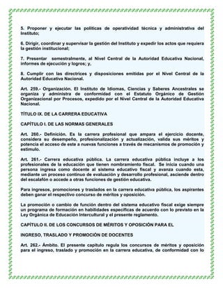 5. Proponer y ejecutar las políticas de operatividad técnica y administrativa del
Instituto;

6. Dirigir, coordinar y supervisar la gestión del Instituto y expedir los actos que requiera
la gestión institucional;

7. Presentar semestralmente, al Nivel Central de la Autoridad Educativa Nacional,
informes de ejecución y logros; y,

8. Cumplir con las directrices y disposiciones emitidas por el Nivel Central de la
Autoridad Educativa Nacional.

Art. 259.- Organización. El Instituto de Idiomas, Ciencias y Saberes Ancestrales se
organiza y administra de conformidad con el Estatuto Orgánico de Gestión
Organizacional por Procesos, expedido por el Nivel Central de la Autoridad Educativa
Nacional.

TÍTULO IX. DE LA CARRERA EDUCATIVA

CAPÍTULO I. DE LAS NORMAS GENERALES

Art. 260.- Definición. Es la carrera profesional que ampara el ejercicio docente,
considera su desempeño, profesionalización y actualización, valida sus méritos y
potencia el acceso de este a nuevas funciones a través de mecanismos de promoción y
estímulo.

Art. 261.- Carrera educativa pública. La carrera educativa pública incluye a los
profesionales de la educación que tienen nombramiento fiscal. Se inicia cuando una
persona ingresa como docente al sistema educativo fiscal y avanza cuando esta,
mediante un proceso continuo de evaluación y desarrollo profesional, asciende dentro
del escalafón o accede a otras funciones de gestión educativa.

Para ingresos, promociones y traslados en la carrera educativa pública, los aspirantes
deben ganar el respectivo concurso de méritos y oposición.

La promoción o cambio de función dentro del sistema educativo fiscal exige siempre
un programa de formación en habilidades específicas de acuerdo con lo previsto en la
Ley Orgánica de Educación Intercultural y el presente reglamento.

CAPÍTULO II. DE LOS CONCURSOS DE MÉRITOS Y OPOSICIÓN PARA EL

INGRESO, TRASLADO Y PROMOCIÓN DE DOCENTES

Art. 262.- Ámbito. El presente capítulo regula los concursos de méritos y oposición
para el ingreso, traslado y promoción en la carrera educativa, de conformidad con lo
 