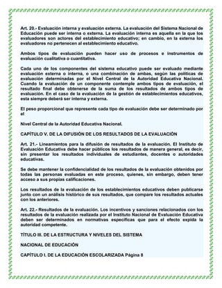 Art. 20.- Evaluación interna y evaluación externa. La evaluación del Sistema Nacional de
Educación puede ser interna o externa. La evaluación interna es aquella en la que los
evaluadores son actores del establecimiento educativo; en cambio, en la externa los
evaluadores no pertenecen al establecimiento educativo.

Ambos tipos de evaluación pueden hacer uso de procesos e instrumentos de
evaluación cualitativa o cuantitativa.

Cada uno de los componentes del sistema educativo puede ser evaluado mediante
evaluación externa o interna, o una combinación de ambas, según las políticas de
evaluación determinadas por el Nivel Central de la Autoridad Educativa Nacional.
Cuando la evaluación de un componente contemple ambos tipos de evaluación, el
resultado final debe obtenerse de la suma de los resultados de ambos tipos de
evaluación. En el caso de la evaluación de la gestión de establecimientos educativos,
esta siempre deberá ser interna y externa.

El peso proporcional que represente cada tipo de evaluación debe ser determinado por
el

Nivel Central de la Autoridad Educativa Nacional.

CAPÍTULO V. DE LA DIFUSIÓN DE LOS RESULTADOS DE LA EVALUACIÓN

Art. 21.- Lineamientos para la difusión de resultados de la evaluación. El Instituto de
Evaluación Educativa debe hacer públicos los resultados de manera general, es decir,
sin presentar los resultados individuales de estudiantes, docentes o autoridades
educativas.

Se debe mantener la confidencialidad de los resultados de la evaluación obtenidos por
todas las personas evaluadas en este proceso, quienes, sin embargo, deben tener
acceso a sus propias calificaciones.

Los resultados de la evaluación de los establecimientos educativos deben publicarse
junto con un análisis histórico de sus resultados, que compare los resultados actuales
con los anteriores.

Art. 22.- Resultados de la evaluación. Los incentivos y sanciones relacionados con los
resultados de la evaluación realizada por el Instituto Nacional de Evaluación Educativa
deben ser determinados en normativas específicas que para el efecto expida la
autoridad competente.

TÍTULO III. DE LA ESTRUCTURA Y NIVELES DEL SISTEMA

NACIONAL DE EDUCACIÓN

CAPÍTULO I. DE LA EDUCACIÓN ESCOLARIZADA Página 8
 