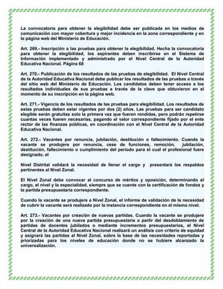 La convocatoria para obtener la elegibilidad debe ser publicada en los medios de
comunicación con mayor cobertura y mejor incidencia en la zona correspondiente y en
la página web del Ministerio de Educación.

Art. 269.- Inscripción a las pruebas para obtener la elegibilidad. Hecha la convocatoria
para obtener la elegibilidad, los aspirantes deben inscribirse en el Sistema de
Información implementado y administrado por el Nivel Central de la Autoridad
Educativa Nacional. Página 68

Art. 270.- Publicación de los resultados de las pruebas de elegibilidad. El Nivel Central
de la Autoridad Educativa Nacional debe publicar los resultados de las pruebas a través
del sitio web del Ministerio de Educación. Los candidatos deben tener acceso a los
resultados individuales de sus pruebas a través de la clave que obtuvieron en el
momento de su inscripción en la página web.

Art. 271.- Vigencia de los resultados de las pruebas para elegibilidad. Los resultados de
estas pruebas deben estar vigentes por dos (2) años. Las pruebas para ser candidato
elegible serán gratuitas solo la primera vez que fueren rendidas, pero podrán repetirse
cuantas veces fueren necesarias, pagando el valor correspondiente fijado por el ente
rector de las finanzas públicas, en coordinación con el Nivel Central de la Autoridad
Educativa Nacional.

Art. 272.- Vacantes por renuncia, jubilación, destitución o fallecimiento. Cuando la
vacante se produjere por renuncia, cese de funciones, remoción,              jubilación,
destitución, fallecimiento o cumplimiento del período para el cual el profesional fuere
designado, el

Nivel Distrital validará la necesidad de llenar el cargo y    presentará los respaldos
pertinentes al Nivel Zonal.

El Nivel Zonal debe convocar al concurso de méritos y oposición, determinando el
cargo, el nivel y la especialidad, siempre que se cuente con la certificación de fondos y
la partida presupuestaria correspondiente.

Cuando la vacante se produjere a Nivel Zonal, el informe de validación de la necesidad
de cubrir la vacante será realizado por la instancia correspondiente en el mismo nivel.

Art. 273.- Vacantes por creación de nuevas partidas. Cuando la vacante se produjere
por la creación de una nueva partida presupuestaria a partir del desdoblamiento de
partidas de docentes jubilados o mediante incrementos presupuestarios, el Nivel
Central de la Autoridad Educativa Nacional realizará un análisis con criterio de equidad
y asignará las partidas al Nivel Zonal, sobre la base de las necesidades reportadas y
priorizadas para los niveles de educación donde no se hubiere alcanzado la
universalización.
 