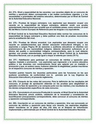 Art. 274.- Nivel y especialidad de las vacantes. Las vacantes objeto de un concurso de
méritos y oposición deben corresponder a las mallas curriculares vigentes, y a las
necesidades o prioridades del sistema educativo, determinadas por el Nivel de Central
de la Autoridad Educativa Nacional.

Art. 275.- Pruebas de lengua extranjera. Los aspirantes que desearen ocupar una
vacante en la especialidad de lengua extranjera, deberán rendir una prueba
estandarizada internacional que acredite que el candidato posee, como mínimo, el nivel
B2 del Marco Común Europeo de Referencia para las lenguas o su equivalente.

El Nivel Central de la Autoridad Educativa Nacional debe normar los concursos de la
especialidad de lengua extranjera y debe publicar una lista de pruebas reconocidas
para la acreditación del nivel.

Art. 276.- Pruebas de idioma ancestral. Los aspirantes que desearen ocupar una
vacante en establecimientos que ofertan educación intercultural bilingüe, o los
aspirantes a cargos Página 69 de asesores o auditores educativos en distritos con
predominancia de una nacionalidad indígena, deberán demostrar suficiencia en el
idioma del pueblo o nacionalidad indígena correspondiente, para lo cual deberán
aprobar una prueba estandarizada, autorizada por el Nivel Central de la Autoridad
Educativa Nacional, con un puntaje igual o mayor al setenta por ciento (70 %).

Art. 277.- Habilitación para participar en concursos de méritos y oposición para
ingreso, traslado o promoción. Los aspirantes que ingresarán a la carrera educativa
pública o los docentes con nombramiento fiscal que optarán por un traslado o
promoción y que, en ambos casos, hubieren obtenido la elegibilidad, podrán inscribirse
en el respectivo concurso de méritos y oposición.

También podrán hacerlo los docentes particulares para las funciones en las que
pudieren acreditarse, de conformidad con lo previsto por la Ley Orgánica de
Educación Intercultural y el presente reglamento.

Art. 278.- Cómputo de las notas del concurso. Para la definición de los resultados del
concurso, el puntaje de aprobación obtenido en las pruebas para elegibilidad es
aplicable a la fase de oposición y se computa junto con los méritos y los resultados de
los demás componentes específicos de cada concurso.

Art. 279.- Convocatoria al concurso.Producida la vacante, el Nivel Zonal de la Autoridad
Educativa Nacional, previo análisis, validación de la necesidad y constatación de
lacertificación presupuestaria correspondiente, debe convocar al concurso de méritos
y oposición correspondiente.

Art. 280.- Inscripción en un concurso de méritos y oposición. Una vez convocado un
concurso de méritos y oposición para llenar una vacante, los aspirantes elegibles
deben inscribirse en el plazo de diez (10) días en el Sistema de Información
implementado y administrado por el Nivel Central de la Autoridad Educativa Nacional.
 