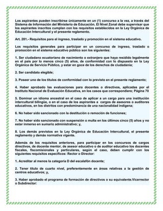 Los aspirantes pueden inscribirse únicamente en un (1) concurso a la vez, a través del
Sistema de Información del Ministerio de Educación. El Nivel Zonal debe supervisar que
los aspirantes inscritos cumplan con los requisitos establecidos en la Ley Orgánica de
Educación Intercultural y el presente reglamento.

Art. 281.- Requisitos para el ingreso, traslado y promoción en el sistema educativo.

Los requisitos generales para participar en un concurso de ingreso, traslado o
promoción en el sistema educativo público son los siguientes:

1. Ser ciudadano ecuatoriano de nacimiento o extranjero que haya residido legalmente
en el país por lo menos cinco (5) años, de conformidad con lo dispuesto en la Ley
Orgánica de Servicio Público, y estar en goce de los derechos de ciudadanía;

2. Ser candidato elegible;

3. Poseer uno de los títulos de conformidad con lo previsto en el presente reglamento;

4. Haber aprobado las evaluaciones para docentes o directivos, aplicadas por el
Instituto Nacional de Evaluación Educativa, en los casos que correspondiere; Página 70

5. Dominar un idioma ancestral en el caso de aplicar a un cargo para una institución
intercultural bilingüe, o en el caso de los aspirantes a cargos de asesores o auditores
educativos, en los distritos con predominancia de una nacionalidad indígena;

6. No haber sido sancionado con la destitución o remoción de funciones;

7. No haber sido sancionado con suspensión o multa en los últimos cinco (5) años y no
estar inmerso en sumario administrativo; y,

8. Los demás previstos en la Ley Orgánica de Educación Intercultural, el presente
reglamento y demás normativa vigente.

Además de los requisitos anteriores, para participar en los concursos de cargos
directivos, de docente mentor, de asesor educativo o de auditor educativo los docentes
fiscales, fiscomisionales y particulares, según el caso, deben cumplir con los
siguientes requisitos específicos: Rector o Director:

1. Acreditar al menos la categoría D del escalafón docente;

2. Tener título de cuarto nivel, preferentemente en áreas relativas a la gestión de
centros educativos; y,

3. Haber aprobado el programa de formación de directivos o su equivalente.Vicerrector
o Subdirector:
 