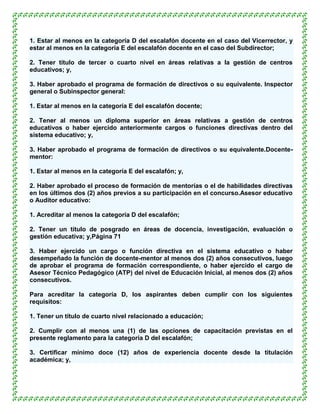 1. Estar al menos en la categoría D del escalafón docente en el caso del Vicerrector, y
estar al menos en la categoría E del escalafón docente en el caso del Subdirector;

2. Tener título de tercer o cuarto nivel en áreas relativas a la gestión de centros
educativos; y,

3. Haber aprobado el programa de formación de directivos o su equivalente. Inspector
general o Subinspector general:

1. Estar al menos en la categoría E del escalafón docente;

2. Tener al menos un diploma superior en áreas relativas a gestión de centros
educativos o haber ejercido anteriormente cargos o funciones directivas dentro del
sistema educativo; y,

3. Haber aprobado el programa de formación de directivos o su equivalente.Docente-
mentor:

1. Estar al menos en la categoría E del escalafón; y,

2. Haber aprobado el proceso de formación de mentorías o el de habilidades directivas
en los últimos dos (2) años previos a su participación en el concurso.Asesor educativo
o Auditor educativo:

1. Acreditar al menos la categoría D del escalafón;

2. Tener un título de posgrado en áreas de docencia, investigación, evaluación o
gestión educativa; y,Página 71

3. Haber ejercido un cargo o función directiva en el sistema educativo o haber
desempeñado la función de docente-mentor al menos dos (2) años consecutivos, luego
de aprobar el programa de formación correspondiente, o haber ejercido el cargo de
Asesor Técnico Pedagógico (ATP) del nivel de Educación Inicial, al menos dos (2) años
consecutivos.

Para acreditar la categoría D, los aspirantes deben cumplir con los siguientes
requisitos:

1. Tener un título de cuarto nivel relacionado a educación;

2. Cumplir con al menos una (1) de las opciones de capacitación previstas en el
presente reglamento para la categoría D del escalafón;

3. Certificar mínimo doce (12) años de experiencia docente desde la titulación
académica; y,
 