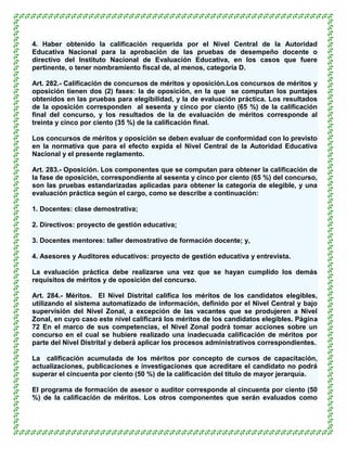 4. Haber obtenido la calificación requerida por el Nivel Central de la Autoridad
Educativa Nacional para la aprobación de las pruebas de desempeño docente o
directivo del Instituto Nacional de Evaluación Educativa, en los casos que fuere
pertinente, o tener nombramiento fiscal de, al menos, categoría D.

Art. 282.- Calificación de concursos de méritos y oposición.Los concursos de méritos y
oposición tienen dos (2) fases: la de oposición, en la que se computan los puntajes
obtenidos en las pruebas para elegibilidad, y la de evaluación práctica. Los resultados
de la oposición corresponden al sesenta y cinco por ciento (65 %) de la calificación
final del concurso, y los resultados de la de evaluación de méritos corresponde al
treinta y cinco por ciento (35 %) de la calificación final.

Los concursos de méritos y oposición se deben evaluar de conformidad con lo previsto
en la normativa que para el efecto expida el Nivel Central de la Autoridad Educativa
Nacional y el presente reglamento.

Art. 283.- Oposición. Los componentes que se computan para obtener la calificación de
la fase de oposición, correspondiente al sesenta y cinco por ciento (65 %) del concurso,
son las pruebas estandarizadas aplicadas para obtener la categoría de elegible, y una
evaluación práctica según el cargo, como se describe a continuación:

1. Docentes: clase demostrativa;

2. Directivos: proyecto de gestión educativa;

3. Docentes mentores: taller demostrativo de formación docente; y,

4. Asesores y Auditores educativos: proyecto de gestión educativa y entrevista.

La evaluación práctica debe realizarse una vez que se hayan cumplido los demás
requisitos de méritos y de oposición del concurso.

Art. 284.- Méritos. El Nivel Distrital califica los méritos de los candidatos elegibles,
utilizando el sistema automatizado de información, definido por el Nivel Central y bajo
supervisión del Nivel Zonal, a excepción de las vacantes que se produjeren a Nivel
Zonal, en cuyo caso este nivel calificará los méritos de los candidatos elegibles. Página
72 En el marco de sus competencias, el Nivel Zonal podrá tomar acciones sobre un
concurso en el cual se hubiere realizado una inadecuada calificación de méritos por
parte del Nivel Distrital y deberá aplicar los procesos administrativos correspondientes.

La calificación acumulada de los méritos por concepto de cursos de capacitación,
actualizaciones, publicaciones e investigaciones que acreditare el candidato no podrá
superar el cincuenta por ciento (50 %) de la calificación del título de mayor jerarquía.

El programa de formación de asesor o auditor corresponde al cincuenta por ciento (50
%) de la calificación de méritos. Los otros componentes que serán evaluados como
 