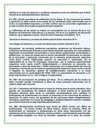 méritos en el caso de asesores o auditores educativos serán los definidos por el Nivel
Central de la Autoridad Educativa Nacional.

Art. 285.- Escala ascendente de calificación de los títulos. En los concursos de méritos
y oposición se debe evaluar si los títulos de los candidatos están relacionados con el
nivel y la especialidad requerida, y se debe verificar que se encuentren registrados en
la base de datos de la instancia gubernamental respectiva.

La calificación de los títulos se realiza, en concordancia con el artículo 96 de la Ley
Orgánica de Educación Intercultural y el artículo 118 de la Ley Orgánica de Educación
Superior, de la siguiente manera: Título Puntos Profesores normalistas 10 %

Técnicos en docencia y en áreas de interés para el sector educativo 20 %

Tecnólogos en docencia y en áreas de interés para el sector educativo 30 %

Educadores de párvulos, profesores parvularios, profesores de Educación Básica,
profesores de Educación Primaria y otros títulos docentes expedidos por universidades
legalmente reconocidas50 %Licenciados y otros títulos profesionales universitarios o
politécnicos en áreas de interés para el sector educativo60 %Licenciados en ciencias
de la educación o doctorado reconocido por la instancia gubernamental respectiva
como tercer nivel70 %Diplomado superior en educación o relacionado con la
especialidad de su área de enseñanza, reconocido por la instancia gubernamental
respectiva como cuarto nivel75 %Especialización o doctorado en educación (no
equivalente a título de doctorado o PhD)o relacionado con la especialidad del área de
enseñanza, reconocido por la instancia gubernamental respectiva como cuarto nivel 80
% Magíster en educación, gestión de establecimientos educativos o en áreas
relacionadas con su especialidad 90 %PhD, EdD o su equivalente en educación o en
áreas relacionadas con su 100 % Página 73 especialidad

Art. 286.- No acumulación de puntajes por título. En la calificación de los títulos se
debe conceder puntaje únicamente al título de mayor jerarquía relacionado con la
materia objeto del concurso.

Art. 287.- Tratamiento de titulaciones en áreas de interés para el sector educativo. Para
atender las necesidades del sistema educativo, el Nivel Central de la Autoridad
Educativa Nacional debe emitir la normativa correspondiente para viabilizar la
participación de profesionales con títulos no docentes en los concursos de méritos y
oposición. En estos casos, los ganadores de los concursos deben obligatoriamente
inscribirse y participar en cursos de pedagogía y profesionalización docente, avalados
por el Nivel Central de la Autoridad Educativa Nacional.

Art. 288.- Nombramiento provisional para zonas de difícil acceso con déficit de
profesionales. En zonas rurales de difícil acceso, donde no existiere oferta de
profesionales en educación o profesionales en otras áreas relacionadas con las
asignaturas de las vacantes existentes, podrán acceder a nombramientos provisionales
los candidatos elegibles con título de bachiller, residentes en la zona. De resultar
 