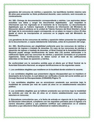 ganadores del concurso de méritos y oposición, los bachilleres tendrán máximo seis
(6) años para presentar su título profesional docente; caso contrario, será revocado su
nombramiento.

Art. 289.- Entrega de documentación correspondiente a méritos. Los aspirantes deben
actualizar sus datos y cargar los documentos digitalizados        que respalden la
información que fue ingresada en el momento de la inscripción. La documentación
digitalizada que se hubiere ingresado al Sistema de Información del Ministerio de
Educación deberá validarse en la unidad de Talento Humano del Nivel Distrital o Zonal
del lugar de la convocatoria según corresponda, en un plazo no mayor a cinco (5) días
desde el cierre de inscripciones al concurso en la página web del Ministerio de
Educación.

Los ganadores de los concursos de méritos y oposición deben presentar los originales
de la documentación, o copias debidamente notariadas, antes de la posesión del cargo.

Art. 290.- Bonificaciones por elegibilidad preferente para los concursos de méritos y
oposición de ingreso o traslado de docentes. En caso de los concursos de méritos y
oposición de ingreso o traslado de docentes, el Nivel Central de la Autoridad Educativa
Nacional puede otorgar bonificaciones de hasta diez (10) puntos adicionales a la
calificación fijada para los concursos de méritos y oposición normados en el presente
reglamento. Estas bonificaciones se deben sumar al total de las calificaciones
obtenidas en las fases de oposición y méritos.

De conformidad con la normativa emitida para el efecto por el Nivel Central de la
Autoridad Educativa Nacional, se asignan bonificaciones en los siguientes casos:

1. Los candidatos elegibles que residieren en la localidad donde existiere la vacante;

2. Los candidatos elegibles que presentaren alguna discapacidad que no impidiere el
desempeño de la función, la cual deberá ser verificada a través del carné emitido por el
Consejo Nacional de Discapacidades (CONADIS);Página 74

3. Los candidatos elegibles que se encontraren prestando sus servicios bajo la
modalidad de contrato por más de cuatro (4) años en un establecimiento educativo
público;

4. Los candidatos elegibles que se hallaren prestando sus servicios bajo la modalidad
de contrato por más de dos (2) años en el mismo establecimiento cuya vacante
estuviere en concurso;

5. Educadores comunitarios que, a la fecha de entrada en vigencia de la Ley Orgánica
de Educación Intercultural, cumplieren con los requisitos previstos para el ingreso a la
carrera educativa pública y que pudieren certificar que colaboraron en el sistema
educativo y que obtuvieron título profesional en materia educativa; y,
 