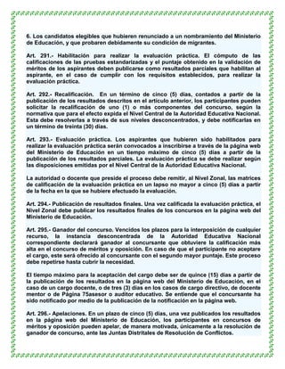 6. Los candidatos elegibles que hubieren renunciado a un nombramiento del Ministerio
de Educación, y que probaren debidamente su condición de migrantes.

Art. 291.- Habilitación para realizar la evaluación práctica. El cómputo de las
calificaciones de las pruebas estandarizadas y el puntaje obtenido en la validación de
méritos de los aspirantes deben publicarse como resultados parciales que habilitan al
aspirante, en el caso de cumplir con los requisitos establecidos, para realizar la
evaluación práctica.

Art. 292.- Recalificación. En un término de cinco (5) días, contados a partir de la
publicación de los resultados descritos en el artículo anterior, los participantes pueden
solicitar la recalificación de uno (1) o más componentes del concurso, según la
normativa que para el efecto expida el Nivel Central de la Autoridad Educativa Nacional.
Esta debe resolverlas a través de sus niveles desconcentrados, y debe notificarlas en
un término de treinta (30) días.

Art. 293.- Evaluación práctica. Los aspirantes que hubieren sido habilitados para
realizar la evaluación práctica serán convocados a inscribirse a través de la página web
del Ministerio de Educación en un tiempo máximo de cinco (5) días a partir de la
publicación de los resultados parciales. La evaluación práctica se debe realizar según
las disposiciones emitidas por el Nivel Central de la Autoridad Educativa Nacional.

La autoridad o docente que preside el proceso debe remitir, al Nivel Zonal, las matrices
de calificación de la evaluación práctica en un lapso no mayor a cinco (5) días a partir
de la fecha en la que se hubiere efectuado la evaluación.

Art. 294.- Publicación de resultados finales. Una vez calificada la evaluación práctica, el
Nivel Zonal debe publicar los resultados finales de los concursos en la página web del
Ministerio de Educación.

Art. 295.- Ganador del concurso. Vencidos los plazos para la interposición de cualquier
recurso, la instancia desconcentrada de la Autoridad Educativa Nacional
correspondiente declarará ganador al concursante que obtuviere la calificación más
alta en el concurso de méritos y oposición. En caso de que el participante no aceptare
el cargo, este será ofrecido al concursante con el segundo mayor puntaje. Este proceso
debe repetirse hasta cubrir la necesidad.

El tiempo máximo para la aceptación del cargo debe ser de quince (15) días a partir de
la publicación de los resultados en la página web del Ministerio de Educación, en el
caso de un cargo docente, o de tres (3) días en los casos de cargo directivo, de docente
mentor o de Página 75asesor o auditor educativo. Se entiende que el concursante ha
sido notificado por medio de la publicación de la notificación en la página web.

Art. 296.- Apelaciones. En un plazo de cinco (5) días, una vez publicados los resultados
en la página web del Ministerio de Educación, los participantes en concursos de
méritos y oposición pueden apelar, de manera motivada, únicamente a la resolución de
ganador de concurso, ante las Juntas Distritales de Resolución de Conflictos.
 