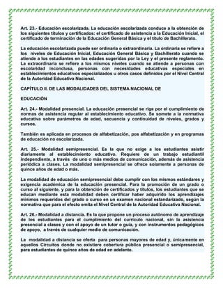 Art. 23.- Educación escolarizada. La educación escolarizada conduce a la obtención de
los siguientes títulos y certificados: el certificado de asistencia a la Educación Inicial, el
certificado de terminación de la Educación General Básica y el título de Bachillerato.

La educación escolarizada puede ser ordinaria o extraordinaria. La ordinaria se refiere a
los niveles de Educación Inicial, Educación General Básica y Bachillerato cuando se
atiende a los estudiantes en las edades sugeridas por la Ley y el presente reglamento.
La extraordinaria se refiere a los mismos niveles cuando se atiende a personas con
escolaridad inconclusa, personas con necesidades educativas especiales en
establecimientos educativos especializados u otros casos definidos por el Nivel Central
de la Autoridad Educativa Nacional.

CAPÍTULO II. DE LAS MODALIDADES DEL SISTEMA NACIONAL DE

EDUCACIÓN

Art. 24.- Modalidad presencial. La educación presencial se rige por el cumplimiento de
normas de asistencia regular al establecimiento educativo. Se somete a la normativa
educativa sobre parámetros de edad, secuencia y continuidad de niveles, grados y
cursos.

También es aplicada en procesos de alfabetización, pos alfabetización y en programas
de educación no escolarizada.

Art. 25.- Modalidad semipresencial. Es la que no exige a los estudiantes asistir
diariamente al establecimiento educativo. Requiere de un trabajo estudiantil
independiente, a través de uno o más medios de comunicación, además de asistencia
periódica a clases. La modalidad semipresencial se ofrece solamente a personas de
quince años de edad o más.

La modalidad de educación semipresencial debe cumplir con los mismos estándares y
exigencia académica de la educación presencial. Para la promoción de un grado o
curso al siguiente, y para la obtención de certificados y títulos, los estudiantes que se
educan mediante esta modalidad deben certificar haber adquirido los aprendizajes
mínimos requeridos del grado o curso en un examen nacional estandarizado, según la
normativa que para el efecto emita el Nivel Central de la Autoridad Educativa Nacional.

Art. 26.- Modalidad a distancia. Es la que propone un proceso autónomo de aprendizaje
de los estudiantes para el cumplimiento del currículo nacional, sin la asistencia
presencial a clases y con el apoyo de un tutor o guía, y con instrumentos pedagógicos
de apoyo, a través de cualquier medio de comunicación.

La modalidad a distancia se oferta para personas mayores de edad y, únicamente en
aquellos Circuitos donde no existiere cobertura pública presencial o semipresencial,
para estudiantes de quince años de edad en adelante.
 