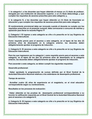 1. la categoría I, a los docentes que hayan obtenido al menos un (1) título de profesor,
otorgado por una institución de educación superior, o un (1) título detecnólogo, y que
cumplen los requisitos de ascenso prescritos para esta categoría; y,

2. la categoría G, a los docentes que hayan obtenido un (1) título de licenciado en
educación y que cumplen los requisitos de ascenso prescritos para esta categoría.

El nombramiento provisional debe ser revocado cuando el docente no cumpla con los
requisitos prescritos en el presente numeral; debe convocarse a concurso de méritos y
oposición para llenar la vacante.Página 77

2. Categoría I: El ingreso a esta categoría se ciñe a lo prescrito en la Ley Orgánica de
Educación Intercultural.

Como requisito previo para el ascenso a esta categoría, en el lapso de los dos (2)
primeros años de desempeño en la categoría anterior, los docentes deben
obligatoriamente aprobar el programa de inducción.

3. Categoría H: El ascenso a esta categoría se ciñe a lo prescrito en la Ley Orgánica de
Educación Intercultural.

Para los que ingresaron por la categoría I, como requisito previo para el ascenso a esta
categoría, en el lapso de los dos (2) primeros años de desempeño en la categoría
anterior, los docentes deben obligatoriamente aprobar el programa de inducción.

Para ascender a esta categoría, se deben cumplir los siguientes requisitos:

Desarrollo profesional:

 Haber aprobado la programación de cursos definida por el Nivel Central de la
 Autoridad Educativa Nacional relativos a los estándares de desempeño profesional.

Tiempo de servicio:

 Acreditar cuatro (4) años de experiencia en el magisterio, en el nivel educativo
 correspondiente según su nombramiento.

Resultados en los procesos de evaluación:

 Haber obtenido en las pruebas de desempeño profesional correspondientes a su
 función la calificación requerida por el Nivel Central de la Autoridad Educativa Nacional
 para el ascenso a la categoría H.

4. Categoría G: El ingreso a esta categoría se ciñe a lo prescrito en la Ley Orgánica de
Educación Intercultural.
 