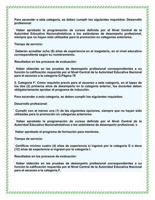 Para ascender a esta categoría, se deben cumplir los siguientes requisitos: Desarrollo
profesional:

 Haber aprobado la programación de cursos definida por el Nivel Central de la
 Autoridad Educativa Nacionalrelativos a los estándares de desempeño profesional,
 siempre que no hayan sido utilizados para la promoción en categorías anteriores.

Tiempo de servicio:

 Deberán acreditar ocho (8) años de experiencia en el magisterio, en el nivel educativo
 correspondiente según su nombramiento.

Resultados en los procesos de evaluación:

 Haber obtenido en las pruebas de desempeño profesional correspondientes a su
 función la calificación requerida por el Nivel Central de la Autoridad Educativa Nacional
 para el ascenso a la categoría G.Página 78

5. Categoría F: Como requisito previo para el ascenso a esta categoría, en el lapso de
los dos (2) primeros años de desempeño en la categoría anterior, los docentes deben
obligatoriamente aprobar el programa de inducción.

Para ascender a esta categoría, se deben cumplir los siguientes requisitos:

Desarrollo profesional:

 Cumplir con al menos una (1) de las siguientes opciones, siempre que no hayan sido
 utilizadas para la promoción en categorías anteriores:

 Haber aprobado la programación de cursos definida por el Nivel Central de la
 Autoridad Educativa Nacionalrelativos a los estándares de desempeño profesional, o

 Haber aprobado el programa de formación para mentores.

Tiempo de servicio:

 Certificar mínimo cuatro (4) años de experiencia si ingresó por la categoría G o doce
 (12) años de experiencia si ingresó por la categoría I.

Resultados en los procesos de evaluación:

 Haber obtenido en las pruebas de desempeño profesional correspondientes a su
 función la calificación requerida por el Nivel Central de la Autoridad Educativa Nacional
 para el ascenso a la categoría F.
 