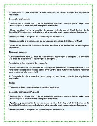 6. Categoría E: Para ascender a esta categoría, se deben cumplir los siguientes
requisitos:

Desarrollo profesional:

 Cumplir con al menos una (1) de las siguientes opciones, siempre que no hayan sido
 utilizadas para la promoción en categorías anteriores:

 Haber aprobado la programación de cursos definida por el Nivel Central de la
 Autoridad Educativa Nacional relativos a los estándares de desempeño profesional, o

 Haber aprobado el programa de formación para mentores, o

 Haber aprobado la programación de cursos para directivos definida por el Nivel

Central de la Autoridad Educativa Nacional relativos a los estándares de desempeño
profesional.

Tiempo de servicio:

 Certificar mínimo ocho (8) años de experiencia si ingresó por la categoría G o dieciséis
 (16) años de experiencia si ingresó por la categoría I.

Resultados en los procesos de evaluación:

 Haber obtenido en las pruebas de desempeño profesional correspondientes a su
 función la calificación requerida por el Nivel Central de la Autoridad Educativa Nacional
 para el ascenso a la categoría E.

7. Categoría D: Para acreditar esta categoría, se deben cumplir los siguientes
requisitos:

Título:

 Tener un título de cuarto nivel relacionado a educación.

Desarrollo profesional: Página 79

 Cumplir con al menos una (1) de las siguientes opciones, siempre que no hayan sido
 utilizadas para la promoción en categorías anteriores:

 Aprobar la programación de cursos para docentes definida por el Nivel Central de la
 Autoridad Educativa Nacional relativos a los estándares de desempeño profesional, o

 Haber aprobado el programa de formación para mentores, o
 