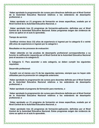  Haber aprobado la programación de cursos para directivos definida por el Nivel Central
 de la Autoridad Educativa Nacional relativos a los estándares de desempeño
 profesional, o

 Haber aprobado un (1) programa de formación en áreas específicas, avalado por el
 Nivel Central de la Autoridad Educativa Nacional, o

 Haber aprobado tres (3) programas de formación-aplicación, definidos por el Nivel
 Central de la Autoridad Educativa Nacional. Estos programas exigen dar evidencia de
 cómo se aplicó en el aula lo aprendido.

Tiempo de servicio:

 Certificar mínimo doce (12) años de experiencia si ingresó por la categoría G o veinte
 (20) años de experiencia si ingresó por la categoría I.

Resultados en los procesos de evaluación:

 Haber obtenido en las pruebas de desempeño profesional correspondientes a su
 función la calificación requerida por el Nivel Central de la Autoridad Educativa Nacional
 para el ascenso a la categoría D.

8. Categoría C: Para ascender a esta categoría, se deben cumplir los siguientes
requisitos:

Desarrollo profesional:

 Cumplir con al menos una (1) de las siguientes opciones, siempre que no hayan sido
 utilizadas para la promoción en categorías anteriores:

 Haber aprobado la programación de cursos para docentes definida por el Nivel Central
 de la Autoridad Educativa Nacional relativos a los estándares de desempeño
 profesional, o

 Haber aprobado el programa de formación para mentores, o

 Haber aprobado la programación de cursos para directivos definida por el Nivel Central
 de la Autoridad Educativa Nacional relativos a los estándares de desempeño
 profesional, o

 Haber aprobado un (1) programa de formación en áreas específicas, avalado por el
 Nivel Central de la Autoridad Educativa Nacional, o

 Haber aprobado tres (3) programas de formación-aplicación, definidos por el Nivel
 Central de la Autoridad Educativa Nacional. Estos programas exigen dar evidencia de
 cómo se aplicó en el aula lo aprendido.
 