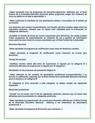  Haber aprobado tres (3) programas de formación-aplicación, definidos por el Nivel
 Central de la Autoridad Educativa Nacional (estos programas exigen dar evidencia de
 cómo se aplicó en el aula lo aprendido), o

 Haber publicado el resultado de una experiencia exitosa e innovadora en el ámbito de
 su función.

Los docentes que ocupen temporalmente una función directiva pueden elegir entre las
siguientes opciones, siempre que no hayan sido utilizadas para la promoción en
categorías anteriores:

 Acreditar el mínimo de horas de cursos autorizados para directivos, los cuales pueden
 incluir programas de especialización en sistemas de uso y gestión de información
 como parte de esas horas de cursos autorizados por el Nivel Central de la Autoridad

Educativa Nacional.

 Haber aprobado el programa de certificación como tutor de directivos noveles.

 Haber aprobado el programa de certificación como instructor de cursos para
 directivos.

Tiempo de servicio:

 Certificar mínimo veinte (20) años de experiencia si ingresó por la categoría G o
 veintiocho (28) años de experiencia si ingresó por la categoría I.

Resultados en los procesos de evaluación:Página 81

 Haber obtenido en las pruebas de desempeño profesional correspondientes a su
 función la calificación requerida por el Nivel Central de la Autoridad Educativa Nacional
 para el ascenso a la categoría B.

10. Categoría A: Para ascender a esta categoría, se deben cumplir los siguientes
requisitos:

Desarrollo profesional:

 Cumplir con al menos una (1) de las siguientes opciones, siempre que no hayan sido
 utilizadas para la promoción en categorías anteriores:

 Haber aprobado la programación de cursos para docentes definida por el Nivel Central
 de la Autoridad Educativa Nacional relativos a los estándares de desempeño
 profesional, o

 Haber aprobado el programa de formación para mentores, o
 