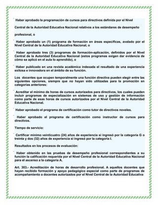  Haber aprobado la programación de cursos para directivos definida por el Nivel

Central de la Autoridad Educativa Nacional relativos a los estándares de desempeño

profesional, o

 Haber aprobado un (1) programa de formación en áreas específicas, avalado por el
 Nivel Central de la Autoridad Educativa Nacional, o

 Haber aprobado tres (3) programas de formación-aplicación, definidos por el Nivel
 Central de la Autoridad Educativa Nacional (estos programas exigen dar evidencia de
 cómo se aplicó en el aula lo aprendido), o

 Haber publicado en una revista académica indexada el resultado de una experiencia
 exitosa e innovadora en el ámbito de su función.

Los docentes que ocupen temporalmente una función directiva pueden elegir entre las
siguientes opciones, siempre que no hayan sido utilizadas para la promoción en
categorías anteriores:

 Acreditar el mínimo de horas de cursos autorizados para directivos, los cuales pueden
 incluir programas de especialización en sistemas de uso y gestión de información
 como parte de esas horas de cursos autorizados por el Nivel Central de la Autoridad
 Educativa Nacional.

 Haber aprobado el programa de certificación como tutor de directivos noveles.

 Haber aprobado el programa de certificación como instructor de cursos para
 directivos.

Tiempo de servicio:

 Certificar mínimo veinticuatro (24) años de experiencia si ingresó por la categoría G o
 treinta y dos (32) años de experiencia si ingresó por la categoría I.

Resultados en los procesos de evaluación:

 Haber obtenido en las pruebas de desempeño profesional correspondientes a su
 función la calificación requerida por el Nivel Central de la Autoridad Educativa Nacional
 para el ascenso a la categoría A.

Art. 303.- Acreditación de horas de desarrollo profesional. A aquellos docentes que
hayan recibido formación y apoyo pedagógico especial como parte de programas de
acompañamiento a docentes autorizados por el Nivel Central de la Autoridad Educativa
 