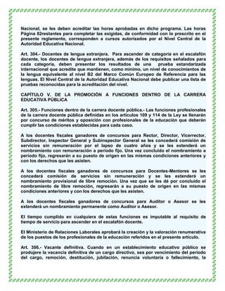 Nacional, se les deben acreditar las horas aprobadas en dicho programa. Las horas
Página 82restantes para completar las exigidas, de conformidad con lo prescrito en el
presente reglamento, corresponden a cursos autorizados por el Nivel Central de la
Autoridad Educativa Nacional.

Art. 304.- Docentes de lengua extranjera. Para ascender de categoría en el escalafón
docente, los docentes de lengua extranjera, además de los requisitos señalados para
cada categoría, deben presentar los resultados de una           prueba estandarizada
internacional que acredite que mantienen, como mínimo, un nivel de conocimientos de
la lengua equivalente al nivel B2 del Marco Común Europeo de Referencia para las
lenguas. El Nivel Central de la Autoridad Educativa Nacional debe publicar una lista de
pruebas reconocidas para la acreditación del nivel.

CAPÍTULO V. DE LA PROMOCIÓN A FUNCIONES DENTRO DE LA CARRERA
EDUCATIVA PÚBLICA

Art. 305.- Funciones dentro de la carrera docente pública.- Las funciones profesionales
de la carrera docente pública definidas en los artículos 109 y 114 de la Ley se llenarán
por concurso de méritos y oposición con profesionales de la educación que deberán
cumplir las condiciones establecidas para cada caso.

A los docentes fiscales ganadores de concursos para Rector, Director, Vicerrector,
Subdirector, Inspector General y Subinspector General se les concederá comisión de
servicios sin remuneración por el lapso de cuatro años y se les extenderá un
nombramiento con remuneración a período fijo. Una vez concluido el nombramiento a
período fijo, regresarán a su puesto de origen en las mismas condiciones anteriores y
con los derechos que les asisten.

A los docentes fiscales ganadores de concursos para Docentes-Mentores se les
concederá comisión de servicios sin remuneración y se les extenderá un
nombramiento provisional de libre remoción. Una vez que se les dé por concluido el
nombramiento de libre remoción, regresarán a su puesto de origen en las mismas
condiciones anteriores y con los derechos que les asisten.

A los docentes fiscales ganadores de concursos para Auditor o Asesor se les
extenderá un nombramiento permanente como Auditor o Asesor.

El tiempo cumplido en cualquiera de estas funciones es imputable al requisito de
tiempo de servicio para ascender en el escalafón docente.

El Ministerio de Relaciones Laborales aprobará la creación y la valoración renumerativa
de los puestos de los profesionales de la educación referidos en el presente artículo.

Art. 306.- Vacante definitiva. Cuando en un establecimiento educativo público se
produjere la vacancia definitiva de un cargo directivo, sea por vencimiento del período
del cargo, remoción, destitución, jubilación, renuncia voluntaria o fallecimiento, la
 