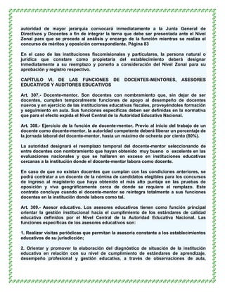 autoridad de mayor jerarquía convocará inmediatamente a la Junta General de
Directivos y Docentes a fin de integrar la terna que debe ser presentada ante el Nivel
Zonal para que se proceda al análisis y encargo de la función mientras se realiza el
concurso de méritos y oposición correspondiente. Página 83

En el caso de las instituciones fiscomisionales y particulares, la persona natural o
jurídica que constare como propietaria del establecimiento deberá designar
inmediatamente a su reemplazo y ponerlo a consideración del Nivel Zonal para su
aprobación y registro respectivo.

CAPÍTULO VI. DE LAS FUNCIONES DE                 DOCENTES-MENTORES,         ASESORES
EDUCATIVOS Y AUDITORES EDUCATIVOS

Art. 307.- Docente-mentor. Son docentes con nombramiento que, sin dejar de ser
docentes, cumplen temporalmente funciones de apoyo al desempeño de docentes
nuevos y en ejercicio de las instituciones educativas fiscales, proveyéndoles formación
y seguimiento en aula. Sus funciones específicas deben ser definidas en la normativa
que para el efecto expida el Nivel Central de la Autoridad Educativa Nacional.

Art. 308.- Ejercicio de la función de docente-mentor. Previo al inicio del trabajo de un
docente como docente-mentor, la autoridad competente deberá liberar un porcentaje de
la jornada laboral del docente-mentor, hasta un máximo de ochenta por ciento (80%).

La autoridad designará el reemplazo temporal del docente-mentor seleccionando de
entre docentes con nombramiento que hayan obtenido muy bueno o excelente en las
evaluaciones nacionales y que se hallaren en exceso en instituciones educativas
cercanas a la institución donde el docente-mentor labora como docente.

En caso de que no existan docentes que cumplan con las condiciones anteriores, se
podrá contratar a un docente de la nómina de candidatos elegibles para los concursos
de ingreso al magisterio que haya obtenido el más alto puntaje en las pruebas de
oposición y viva geográficamente cerca de donde se requiere el remplazo. Este
contrato concluye cuando el docente-mentor se reintegra totalmente a sus funciones
docentes en la institución donde labora como tal.

Art. 309.- Asesor educativo. Los asesores educativos tienen como función principal
orientar la gestión institucional hacia el cumplimiento de los estándares de calidad
educativa definidos por el Nivel Central de la Autoridad Educativa Nacional. Las
funciones específicas de los asesores educativos son:

1. Realizar visitas periódicas que permitan la asesoría constante a los establecimientos
educativos de su jurisdicción;

2. Orientar y promover la elaboración del diagnóstico de situación de la institución
educativa en relación con su nivel de cumplimiento de estándares de aprendizaje,
desempeño profesional y gestión educativa, a través de observaciones de aula,
 